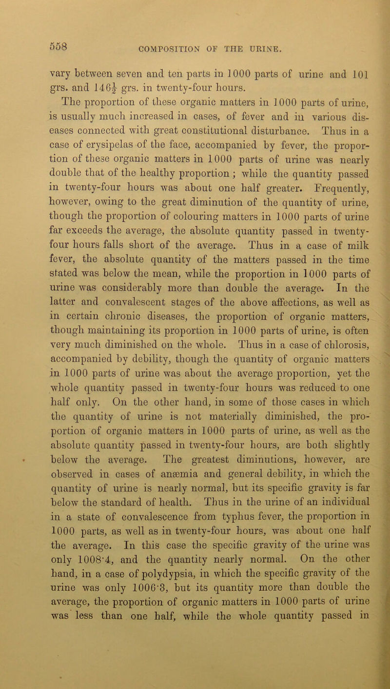 vary between seven and ten parts in 1000 parts of urine and 101 grs. and 14 65- grs. in twenty-four hours. The proportion of these organic matters in 1000 parts of urine, is usually much increased in cases, of fever and in various dis- eases connected with great constitutional disturbance. Thus in a case of erysipelas of the face, accompanied by fever, the propor- tion of these organic matters in 1000 parts of urine was nearly double that of the healthy proportion ; while the quantity passed in twenty-four hours was about one half greater. Frequently, however, owing to the great diminution of the quantity of urine, though the proportion of colouring matters in 1000 parts of urine far exceeds the average, the absolute quantity passed in twenty- four hours falls short of the average. Thus in a case of milk fever, the absolute quantity of the matters passed in the time stated was below the mean, while the proportion in 1000 parts of urine was considerably more than double the average. In the latter and convalescent stages of the above affections, as well as in certain chronic diseases, the proportion of organic matters, though maintaining its proportion in 1000 parts of urine, is often very much diminished on the whole. Thus in a case of chlorosis, accompanied by debility, though the quantity of organic matters in 1000 parts of urine was about the average proportion, yet the whole quantity passed in twenty-four hours was reduced to one half only. On the other hand, in some of those cases in which the quantity of urine is not materially diminished, the pro- portion of organic matters in 1000 parts of urine, as well as the absolute quantity passed in twenty-four hours, are both slightly below the average. The greatest diminutions, however, are observed in cases of anaemia and general debility, in which the quantity of urine is nearly normal, but its specific gravity is far below the standard of health. Thus in the urine of an individual in a state of convalescence from typhus fever, the proportion in 1000 parts, as well as in twenty-four hours, was about one half the average. In this case the specific gravity of the urine was only 1008'4, and the quantity nearly normal. On the other hand, in a case of polydypsia, in which the specific gravity of the urine was only 100G'3, but its quantity more than double the average, the proportion of organic matters in 1000 parts of urine was less than one half, while the whole quantity passed in