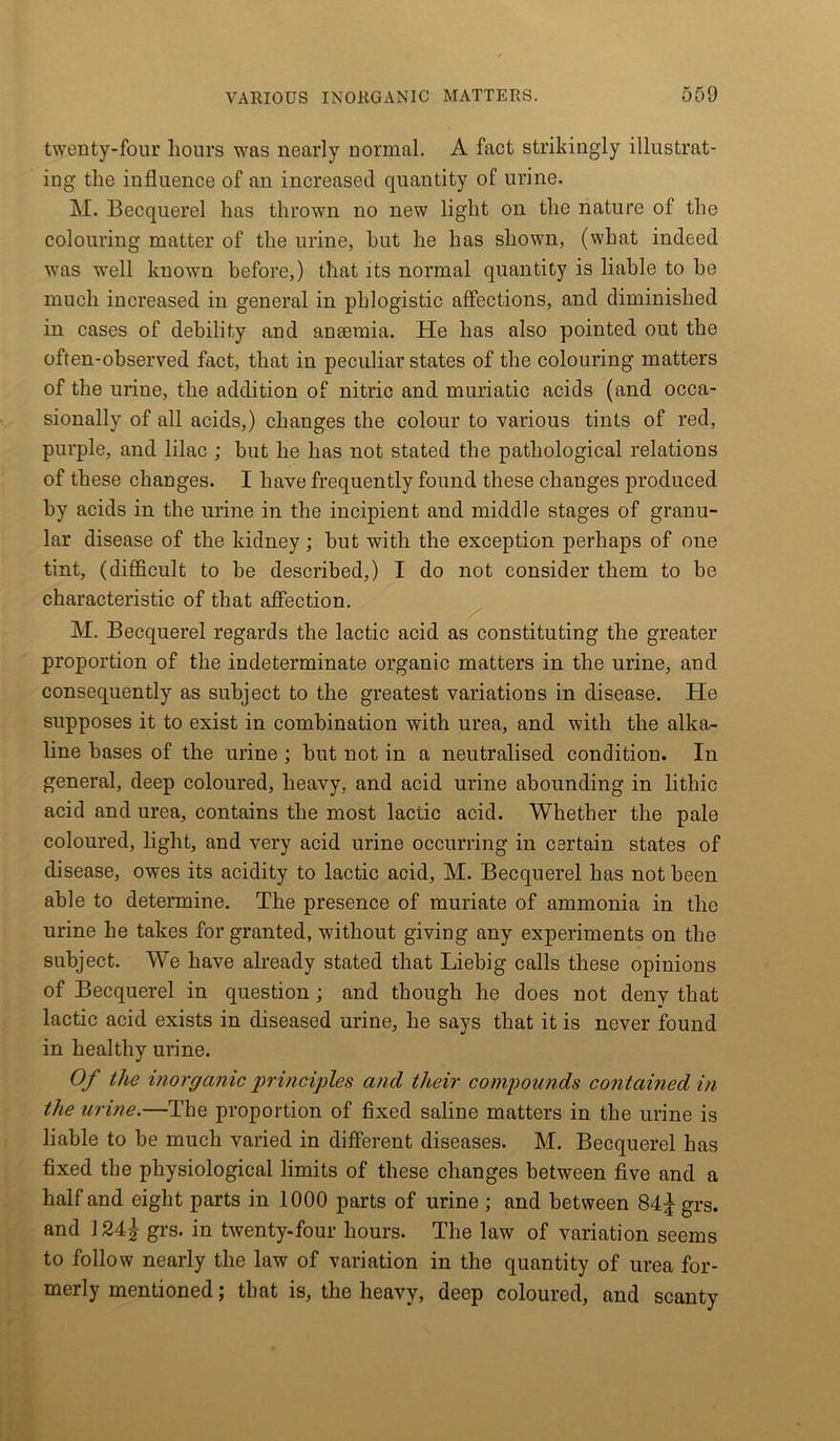 twenty-four hours was nearly normal. A fact strikingly illustrat- ing the influence of an increased quantity of urine. M. Becquerel has thrown no new light on the nature of the colouring matter of the urine, hut he has shown, (what indeed was well known before,) that its normal quantity is liable to he much increased in general in phlogistic affections, and diminished in cases of debility and anaemia. He has also pointed out the often-observed fact, that in peculiar states of the colouring matters of the urine, the addition of nitric and muriatic acids (and occa- sionally of all acids,) changes the colour to various tints of red, purple, and lilac ; but he has not stated the pathological relations of these changes. I have frequently found these changes produced by acids in the urine in the incipient and middle stages of granu- lar disease of the kidney; but with the exception perhaps of one tint, (difficult to be described,) I do not consider them to be characteristic of that affection. M. Becquerel regards the lactic acid as constituting the greater proportion of the indeterminate organic matters in the urine, and consequently as subject to the greatest variations in disease. He supposes it to exist in combination with urea, and with the alka- line bases of the urine ; but not in a neutralised condition. In general, deep coloured, heavy, and acid urine abounding in lithic acid and urea, contains the most lactic acid. Whether the pale coloured, light, and very acid urine occurring in certain states of disease, owes its acidity to lactic acid, M. Becquerel has not been able to determine. The presence of muriate of ammonia in the urine he takes for granted, without giving any experiments on the subject. We have already stated that Liebig calls these opinions of Becquerel in question ; and though he does not deny that lactic acid exists in diseased urine, he says that it is never found in healthy urine. Of the inorganic principles and their compounds contained in the urine.—The proportion of fixed saline matters in the urine is liable to be much varied in different diseases. M. Becquerel has fixed the physiological limits of these changes between five and a half and eight parts in 1000 parts of urine ; and between 84£ grs. and 124j grs. in twenty-four hours. The law of variation seems to follow nearly the law of variation in the quantity of urea for- merly mentioned; that is, the heavy, deep coloured, and scanty