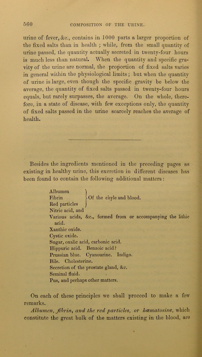 urine of fever, &o., contains in 1000 parts a larger proportion of the fixed salts than in health ; while, from the small quantity of urine passed, the quantity actually secreted in twenty-four hours is much less than natural. When the quantity and specific gra- vity of the urine are normal, the proportion of fixed salts varies in general within the physiological limits; hut when the quantity of urine is large, even though the specific gravity be below the average, the quantity of fixed salts passed in twenty-four hours equals, hut rarely surpasses, the average. On the whole, there- fore, in a state of disease, with few exceptions only, the quantity of fixed salts passed in the urine scarcely reaches the average of health. Besides the ingredients mentioned in the preceding pages as existing in healthy urine, this excretion in different diseases has been found to contain the following additional matters: Of the chyle and blood. Albumen Fibrin Red particles Nitric acid, and Various acids, &c., formed from or accompanying the lithic acid. Xanthic oxide. Cystic oxide. Sugar, oxalic acid, carbonic acid. Hippuric acid. Benzoic acid? Prussian blue. Cyanourine. Indigo. Bile. Cholesterine. Secretion of the prostate gland, &c. Seminal fluid. Pus, and perhaps other matters. On each of these principles we shall proceed to make a few remarks. Albumen, fibrin, and the red particles, or hcematosine, which constitute the great bulk of the matters existing in the blood, are