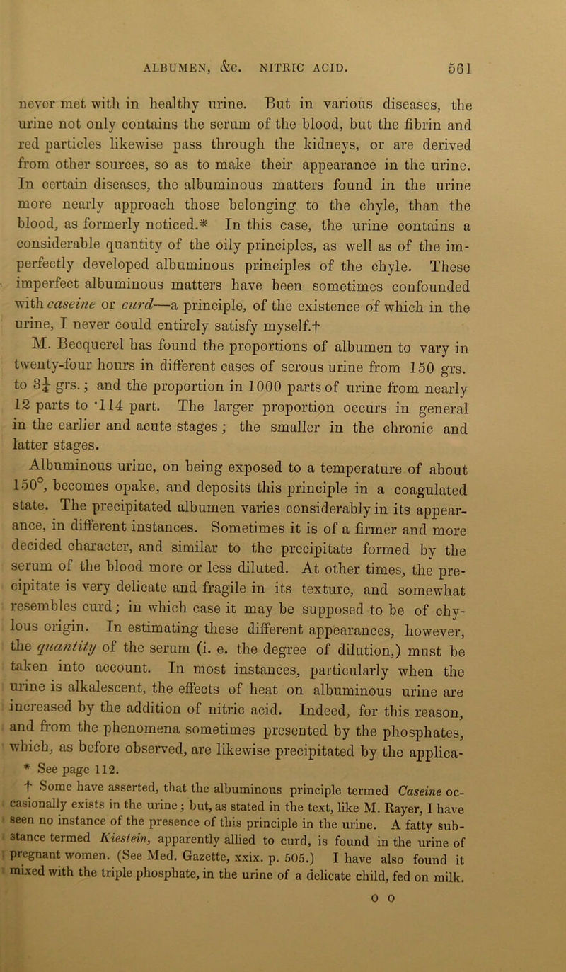 ALBUMEN, &G. NITRIC ACID. 5G1 never met with in healthy urine. But in various diseases, the urine not only contains the serum of the blood, but the fibrin and red particles likewise pass through the kidneys, or are derived from other sources, so as to make their appearance in the urine. In certain diseases, the albuminous matters found in the urine more nearly approach those belonging to the chyle, than the blood, as formerly noticed.* In this case, the urine contains a considerable quantity of the oily principles, as well as of the im- perfectly developed albuminous principles of the chyle. These imperfect albuminous matters have been sometimes confounded with caseine or curd—a principle, of the existence of which in the urine, I never could entirely satisfy myself, f M. Becquerel has found the proportions of albumen to vary in twenty-four hours in different cases of serous urine from 150 grs. to 3^ grs.; and the proportion in 1000 parts of urine from nearly 12 parts to T14 part. The larger proportion occurs in general in the earlier and acute stages; the smaller in the chronic and latter stages. Albuminous urine, on being exposed to a temperature of about 150°, becomes opake, and deposits this principle in a coagulated state. The precipitated albumen varies considerably in its appear- ance, in different instances. Sometimes it is of a firmer and more decided character, and similar to the precipitate formed by the serum of the blood more or less diluted. At other times, the pre- cipitate is very delicate and fragile in its texture, and somewhat resembles curd; in which case it may be supposed to be of chy- lous origin. In estimating these different appearances, however, the quantity of the serum (i. e. the degree of dilution,) must be taken into account. In most instances, particularly when the uiine is alkalescent, the effects of heat on albuminous urine are increased by the addition of nitric acid. Indeed, for this reason, and from the phenomena sometimes presented by the phosphates, which, as before observed, are likewise precipitated by the applica- * See page 112. t Some have asserted, that the albuminous principle termed Caseine oc- casionally exists in the urine; but, as stated in the text, like M. Rayer, I have seen no instance of the presence of this principle in the urine. A fatty sub- stance termed Kiestein, apparently allied to curd, is found in the urine of pregnant women. (See Med. Gazette, xxix. p. 505.) I have also found it mixed with the triple phosphate, in the urine of a delicate child, fed on milk. O o