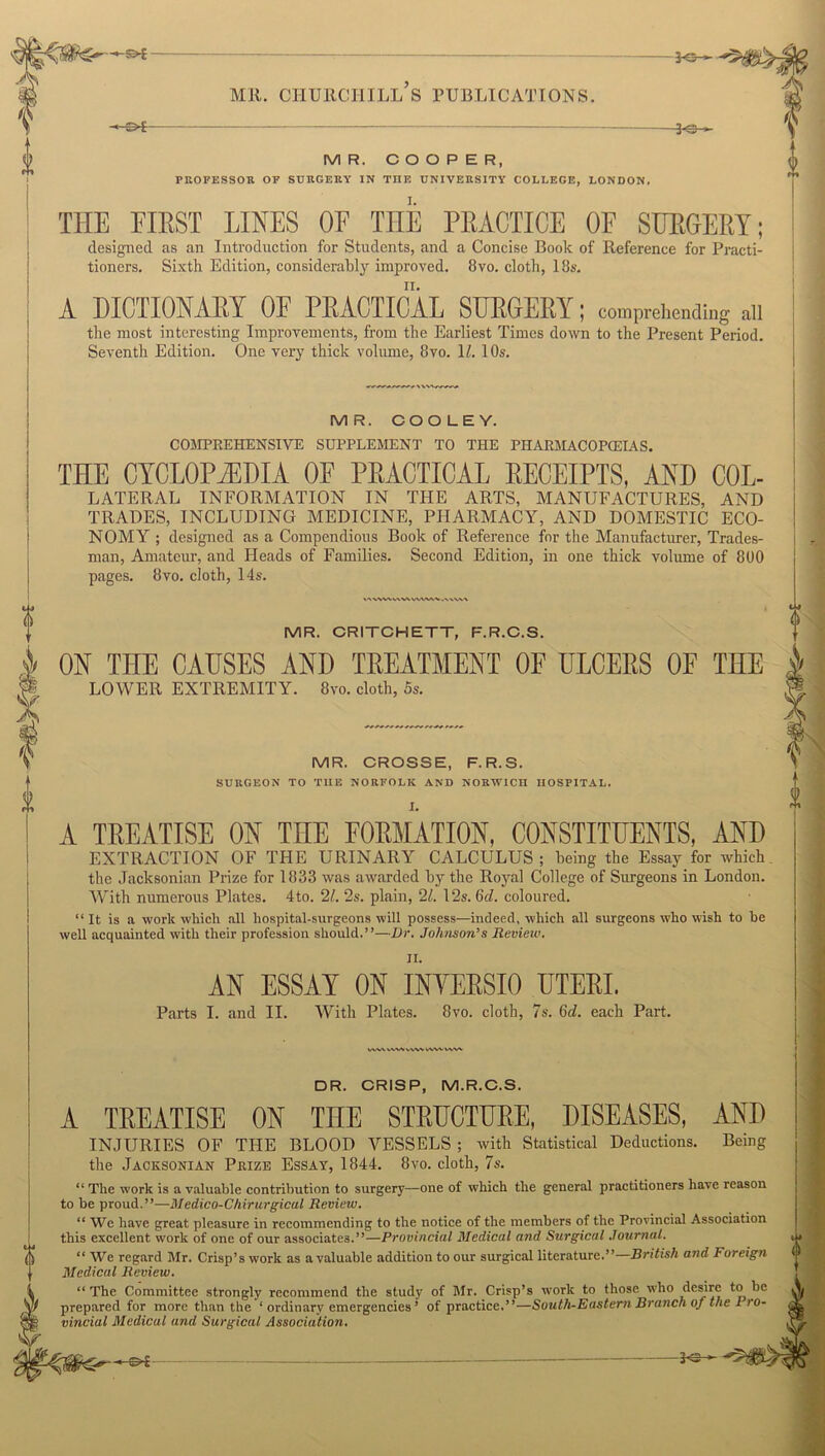 -S>£ MR. CHURCHILL S PUBLICATIONS. -30- M R. COOPER, PROFESSOR OF SURGERY IN THE UNIVERSITY COLLEGE, LONDON. I. THE FIRST LINES OF THE PRACTICE OF SURGERY; designed, as an Introduction for Students, and a Concise Book of Reference for Practi- tioners. Sixth Edition, considerably improved. 8vo. cloth, 18s. A DICTIONARY OF PRACTICAL SURGERY; comprehending all the most interesting Improvements, from the Earliest Times down to the Present Period. Seventh Edition. One very thick volume, 8vo. 1l. 10s. MR. COOLEY. COMPREHENSIVE SUPPLEMENT TO THE PHARMACOPEIAS. THE CYCLOPEDIA OF PRACTICAL RECEIPTS, AND Col- lateral INFORMATION IN THE ARTS, MANUFACTURES, AND TRADES, INCLUDING MEDICINE, PHARMACY, AND DOMESTIC ECO- NOMY ; designed as a Compendious Book of Reference for the Manufacturer, Trades- man, Amateur, and Fleads of Families. Second Edition, in one thick volume of 800 pages. 8vo. cloth, 14s. »<\ vw*. ww vw»/w »■N VVv> MR. CRITCHETT, E.R.C.S. ON THE CAUSES AND TREATMENT OF ULCERS OF THE LOWER EXTREMITY. 8vo. cloth, 5s. MR. CROSSE, F.R.S. SURGEON TO TIIE NORFOLK AND NORWICH HOSPITAL. A TREATISE ON THE FORMATION, CONSTITUENTS, AND EXTRACTION OF THE URINARY CALCULUS; being the Essay for which the Jacksonian Prize for 1833 was awarded by the Royal College of Surgeons in London. With numerous Plates. 4to. 21. 2s. plain, 21. 12s. 6d. coloured. “ It is a work which all hospital-surgeons will possess—indeed, which all surgeons who wish to be well acquainted with their profession should.”—Dr. Johnson’s Review. II. AN ESSAY ON INYERSIO UTERI. Parts I. and II. With Plates. 8vo. cloth, 7s. 6d. each Part. WV\ V.XVV vwv cvvv DR. CRISP, M.R.C.S. A TREATISE ON THE STRUCTURE, DISEASES, AND Being INJURIES OF THE BLOOD VESSELS ; with Statistical Deductions, the Jacksonian Prize Essay, 1844. 8vo. cloth, 7s. ‘‘The work is a valuable contribution to surgery—one of which the general practitioners have reason to be proud.”—Medico-Chirurgicul Review. “ We have great pleasure in recommending to the notice of the members of the Provincial Association this excellent work of one of our associates.”—Provincial Medical and Surgical Journal. “ We regard Mr. Crisp’s work as a valuable addition to our surgical literature.”—British and Foreign Medical Review. “ The Committee strongly recommend the study of Mr. Crisp’s work to those who desire to be prepared for more than the ‘ ordinary emergencies ’ of practice.”—South-Eastern Branch of the Pro- vincial Medical and Surgical Association. -3e-