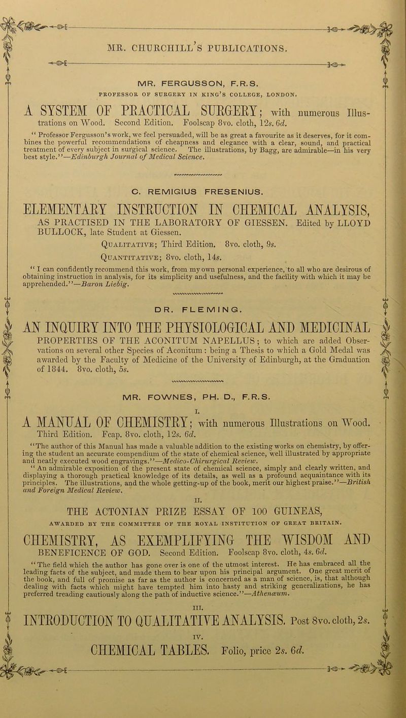 —3o *■ 0 V MR. CHURCHILL S PUBLICATIONS. -S>£- -30- MR. FERGUSSON, F.R.S. PROFESSOR OF SURGERY IN KING’S COLLEGE, LONDON. A SYSTEM OE PRACTICAL SURGERY; with numerous Illus- trations on Wood. Second Edition. Foolscap 8vo. cloth, 12s. (id. “ Professor Fergusson’s work, we feel persuaded, will be as great a favourite as it deserves, for it com- bines the powerful recommendations of cheapness and elegance with a clear, sound, and practical treatment of every subject in surgical science. The illustrations, by Bagg, are admirable—in his very best style.”—Edinburgh Journal of Medical Science. C. REMIGIUS FRESENIUS. ELEMENTARY INSTRUCTION IN CHEMICAL ANALYSIS, AS PRACTISED IN THE LABORATORY OF GIESSEN. Edited by LLOYD BULLOCK, late Student at Giessen. Qualitative; Third Edition. 8vo. cloth, -9s. Quantitative; 8vo. cloth, 14s. “ I can confidently recommend this work, from my own personal experience, to all who are desirous of obtaining instruction in analysis, for its simplicity and usefulness, and the facility with which it may be apprehended.”—Baron Liebig. DR. FLEMING. AN INQUIRY INTO THE PHYSIOLOGICAL AND MEDICINAL PROPERTIES OF THE ACONITUM NAPELLUS; to wbich are atlded Obser- vations on several other Species of Aconitum : being a Thesis to which a Gold Medal was awarded by the Faculty of Medicine of the University of Edinburgh, at the Graduation of 1844. 8vo. cloth, 5s. WNVWVVWvWVWvVWV^ MR. FOWNES, PH. D., F.R.S. I. A MANUAL OE CHEMISTRY; with numerous Illustrations on Wood. Third Edition. Fcap. 8vo. cloth, 12s. (id. “The author of this Manual has made a valuable addition to the existing works on chemistry, by offer- ing the student an accurate compendium of the state of chemical science, well illustrated by appropriate and neatly executed wood engravings.”—-Medico-Chirurgical Review. “An admirable exposition of the present state of chemical science, simply and clearly written, and displaying a thorough practical knowledge of its details, as well as a profound acquaintance with its principles. The illustrations, and the whole getting-up of the book, merit our highest praise.”—British and Foreign Medical Review. II. THE ACTONIAN PRIZE ESSAY OF 100 GUINEAS, AWARDED BY THE COMMITTEE OF THE ROYAL INSTITUTION OF GREAT BRITAIN. CHEMISTRY, AS EXEMPLIFYING THE WISDOM AND BENEFICENCE OF GOD. Second Edition. Foolscap 8vo. cloth, 4s. 6d. “ The field which the author has gone over is one of the utmost interest. He has embraced all the leading facts of the subject, and made them to bear upon his principal argument. One great merit of the book, and full of promise as far as the author is concerned as a man of science, is, that although dealing with facts which might have tempted him into hasty and striking generalizations, he has preferred treading cautiously along the path of inductive science.”—Athenaium. III. f INTRODUCTION TO QUALITATIVE ANALYSIS. Post Svo. doth, 2*. IV. CHEMICAL TABLES. Folio, price 2s. 6d. - c _ }<-: -