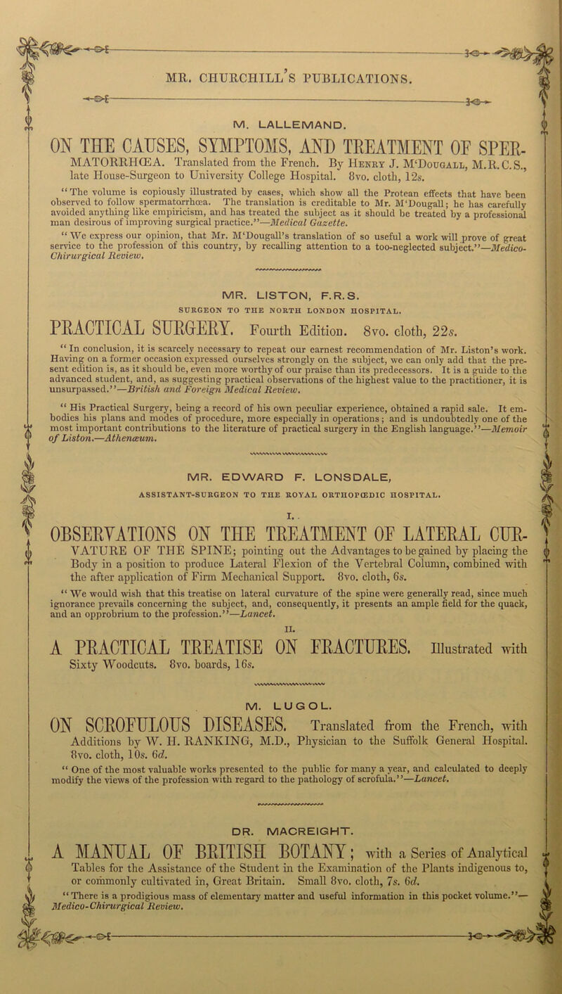 MATORRHCEA. Translated from the French. By Henry J. M‘Douoall, M.R.C.S., late House-Surgeon to University College Hospital. 8vo. cloth, 12s. “ The volume is copiously illustrated by cases, which show all the Protean effects that have been observed to follow spermatorrhoea. The translation is creditable to Mr. M'Dougall; he has carefully avoided anything like empiricism, and has treated the subject as it should be treated by a professional man desirous of improving surgical practice.”-—Medical Gazette. “ We express our opinion, that Mr. M'Dougall’s translation of so useful a work will prove of great service to the profession of this country, by recalling attention to a too-neglected subject.”—Medico- Chirurgical Review. MR. LISTON, F.R.S. SURGEON TO THE NORTH LONDON HOSPITAL. PRACTICAL SURGERY. Fourth Edition. 8vo. cloth, 22s. “ In conclusion, it is scarcely necessary to repeat our earnest recommendation of Mr. Liston’s work. Having on a former occasion expressed ourselves strongly on the subject, we can only add that the pre- sent edition is, as it should be, even more worthy of our praise than its predecessors. It is a guide to the advanced student, and, as suggesting practical observations of the highest value to the practitioner, it is unsurpassed.”—British and Foreign Medical Review. 0 o “ His Practical Surgery, being a record of his own peculiar experience, obtained a rapid sale. It em- bodies his plans and modes of procedure, more especially in operations; and is undoubtedly one of the most important contributions to the literature of practical surgery in the English language.”—Memoir of Liston.—Athenceum. >.\WV\VVV» VWVVAWMIVV MR. EDWARD F. LONSDALE, ASSISTANT-SURGEON TO THE ROYAL ORTHOPCEDIC HOSPITAL. OBSERVATIONS ON THE TREATMENT OE LATERAL CUR- VATURE OF THE SPINE; pointing out the Advantages to be gained by placing the Body in a position to produce Lateral Flexion of the Vertebral Column, combined with the after application of Firm Mechanical Support. 8vo. cloth, 6s. “ We would wish that this treatise on lateral curvature of the spine were generally read, since much ignorance prevails concerning the subject, and, consequently, it presents an ample field for the quack, and an opprobrium to the profession.”—Lancet. II. A PRACTICAL TREATISE ON FRACTURES. Illustrated with Sixty Woodcuts. 8vo. boards, 16s. v'WVW.V'VWWW VWW V\W M. LUGOL. ON SCROFULOUS DISEASES. Translated from the French, with Additions by W. H. RANKING, M.D., Physician to the Suffolk General Hospital. 8vo. cloth, 10s. 6d. “ One of the most valuable works presented to the public for many a year, and calculated to deeply modify the views of the profession with regard to the pathology of scrofula.”—Lancet. DR. MACR EIGHT. A MANUAL OF BRITISH BOTANY ; with a Series of Analytical Tables for the Assistance of the Student in the Examination of the Plants indigenous to, or coihmonly cultivated in, Great Britain. Small 8vo. cloth, 7s. 6d. “ There is a prodigious mass of elementary' matter and useful information in this pocket volume.”— Medico-Chirurgical Review. KF