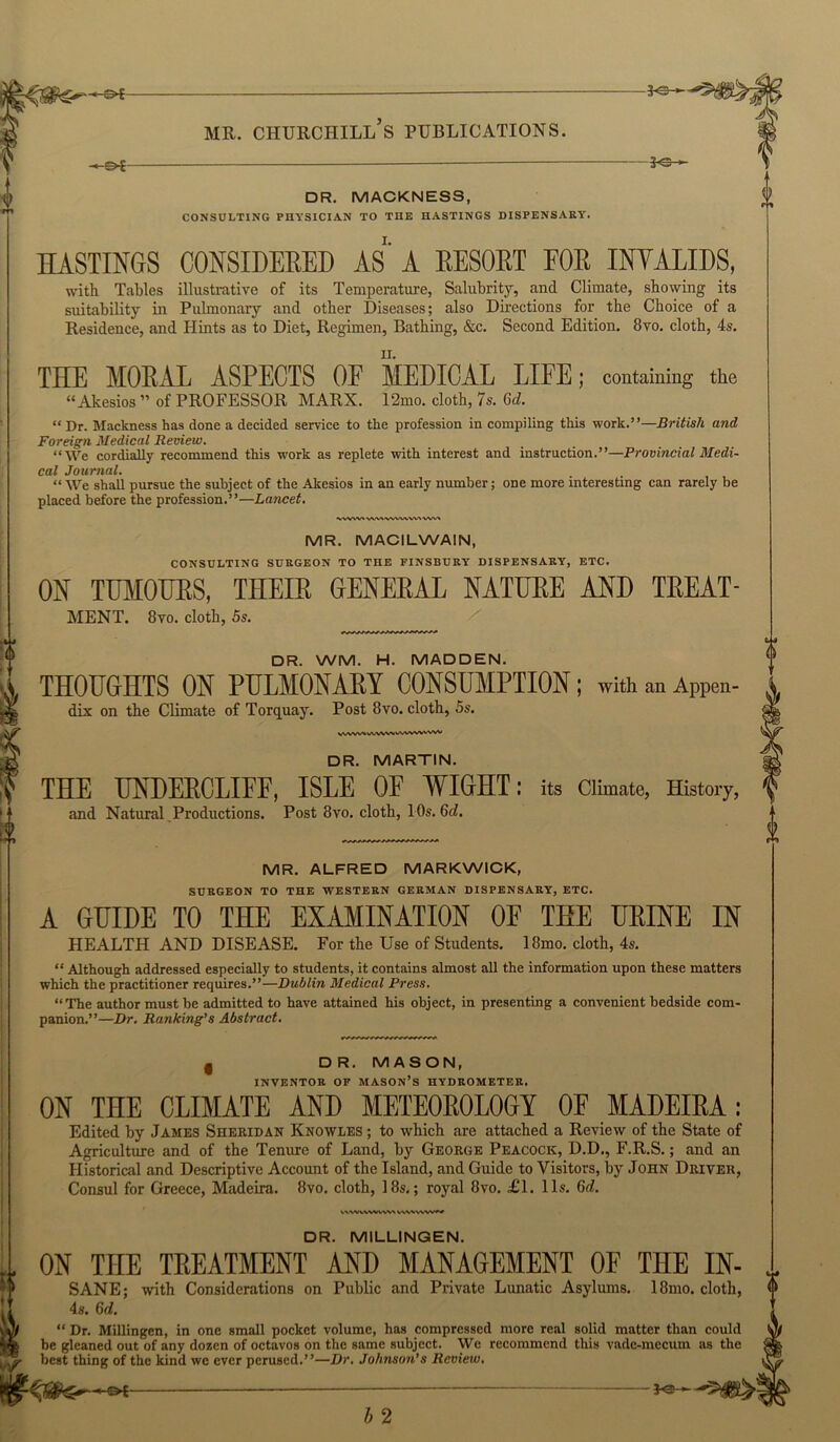-«£>•£ 3-®- DR. MACKNESS, CONSULTING PHYSICIAN TO THE HASTINGS DISPENSARY. EASTINGS CONSIDERED AS A RESORT FOE INVALIDS, with Tables illustrative of its Temperature, Salubrity, and Climate, showing its suitability in Pulmonary and other Diseases; also Directions for the Choice of a Residence, and Hints as to Diet, Regimen, Bathing, &c. Second Edition. 8vo. cloth, 4s. THE MORAL ASPECTS OF MEDICAL LIFE; containing the “Akesios ” of PROFESSOR MARX. 12mo. cloth, 7s. Gd. “Dr. Mackness has done a decided service to the profession in compiling this work.”—British and Foreign Medical Review. “We cordiaHy recommend this work as replete with interest and instruction.”—Provincial Medi- cal Journal. “ We shall pursue the subject of the Akesios in an early number; one more interesting can rarely be placed before the profession.”—Lancet. ■VWW» WW«VVVWw\ wv\ MR. MACILWAIN, CONSULTING SURGEON TO THE FINSBURY DISPENSARY, ETC. ON TUMOURS, THEIR GENERAL NATURE AND TREAT- MENT. 8vo. cloth, 5s. DR. WM. H. MADDEN. THOUGHTS ON PULMONARY CONSUMPTION; with an APPen- dix on the Climate of Torquay. Post 8vo. cloth, 5s. VVVVVVVAVVXAVVVVVVVVVV DR. MARTIN. THE UNDERCLIFF, ISLE OF WIGHT; its Climate, History, and Natural Productions. Post 8vo. cloth, 10s. Gd. MR. ALFRED MARKWICK, SURGEON TO THE WESTERN GERMAN DISPENSARY, ETC. A GUIDE TO THE EXAMINATION OF TEE URINE IN HEALTH AND DISEASE. For the Use of Students. 18mo. cloth, 4s. “ Although addressed especially to students, it contains almost all the information upon these matters which the practitioner requires.”—Dublin Medical Press. “The author must be admitted to have attained his object, in presenting a convenient bedside com- panion.”—Dr. Ranking’s Abstract. § DR. MASON, INVENTOR OF MASON’S HYDROMETER. ON THE CLIMATE AND METEOROLOGY OF MADEIRA ; Edited by James Sheridan Knowles ; to which are attached a Review of the State of Agriculture and of the Tenure of Land, by George Peacock, D.D., F.R.S.; and an Historical and Descriptive Account of the Island, and Guide to Visitors, by John Driver, Consul for Greece, Madeira. 8vo. cloth, 18s.; royal 8vo. £1. 11s. Gd. DR. MILLINGEN. ON THE TREATMENT AND MANAGEMENT OF THE SANE; 4s. Gd. with Considerations on Public and Private Lunatic Asylums. 18mo. “ Dr. Millingen, in one small pocket volume, has compressed more real solid matter than be gleaned out of any dozen of octavos on the same subject. We recommend this vade-mecum best thing of the kind we ever perused.”—Dr. Johnson’s Review. -€►£- b 2