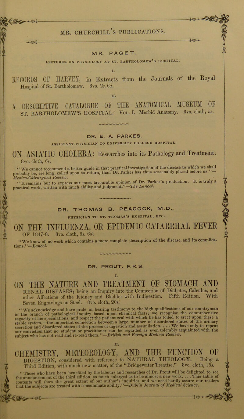 -30 ► me. churciiill’s publications. -*-&£- -*e- MR. PAGET, LECTURER ON PHYSIOLOGY AT ST. BARTHOLOMEW’S HOSPITAL. I. RECORDS OF HARVEY, in Extracts from the Journals of the Royal Hospital of St. Bartholomew. 8vo. 2s. 6d. it. A DESCRIPTIVE CATALOGUE OF THE ANATOMICAL MUSEUM OF ST. BARTHOLOMEW’S HOSPITAL. Vol. I. Morbid Anatomy. 8vo. cloth, 5s. VW* VWWVWAVWUVW DR. E. A. PARKES, ASSISTANT-PHYSICIAN TO UNIVERSITY COLLEGE HOSPITAL. ON ASIATIC CHOLERA: Researches into its Pathology and Treatment. 8vo. cloth, 6s. “ We cannot recommend a better guide in that practical investigation of the disease to which we shall probably be, ere long, called upon to return, than Dr. Parkes has thus seasonably placed before us. — Meaico-Chirurgical Review. “ It remains hut to express our most favourable opinion of Dr. Parkes s production. It is truly a practical work, written with much ability and judgment.”—The Lancet. DR. THOMAS B. PEACOCK, M.D., PHYSICIAN TO ST. THOMAS’S HOSPITAL, ETC. ON THE INFLUENZA, OE EPIDEMIC CATAEEHAL FEYEB OF 1847-8. 8vo. cloth, 5s. 6d. “ We know of no work which contains a more complete description of the disease, and its complica- tions.”—Lancet. DR. PROUT, F. R.S. I. ON THE NATUEE AND TEEATMENT OF STOMACH AND RENAL DISEASES; being an Inquiry into the Connection of Diabetes, Calculus, and other Affections of the Kidney and Bladder with Indigestion. Fifth Edition. With Seven Engravings on Steel. 8vo. cloth, 20s. “ We acknowledge and have pride in bearing testimony to the high qualifications of our countryman in the branch of pathological inquiry based upon chemical facts; we recognise the comprehensive sagacity of his speculations, and respect the patient zeal with which he has toiled to erect upon these a stable system,—the important connection between a large number of disordered states of the urinary secretion and disordered states of the process of digestion and assimilation. ... We have only to repeat our conviction that no student or practitioner can be regarded as even tolerably acquainted with the subject who has not read and re-read them.”—British and Foreign Medical Review. II. ClIEMISTEY, METEOEOLOGY, AND THE FUNCTION OF DIGESTION, considered with reference to NATURAL THEOLOGY. Being a Third Edition, with much new matter, of the “Bridgewater Treatise.” 8vo. cloth, 15s. “ Those who have been benefited by the labours and researches of Dr. Prout will be delighted to see the announcement of the third edition, so much enlarged as to be almost a new work. . .. This table of contents will show the great extent of our author’s inquiries, and we need hardly assure our readers that the subjects are treated with consummate ability.”—Dublin Journal of Medical Science.