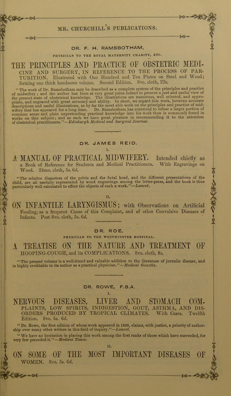 -©t- — 3<^' mr. ciiurchill’s publications. -©*— — - 3° * DR. F. H. RAMSBOTHAM, PHYSICIAN TO THE ROYAL MATERNITY CHARITY, ETC. THE PRINCIPLES AND PRACTICE OF OBSTETRIC MEDI- CINE AND SURGERY, IN REFERENCE TO THE PROCESS OF PAR- TURITION. Illustrated with One Hundred and Ten Plates on Steel and Wood; forming one thick handsome volume. Second Edition. 8vo. cloth, 22s. “ The work of Dr. Ramsbotham may be described as a complete system of the principles and practice of midwifery ; and the author has been at very great pains indeed to present a just and useful view of the present state of obstetrical knowledge. The illustrations are numerous, well selected, and appro- priate, and engraved with great accuracy and ability. In short, we regard this work, between accurate descriptions and useful illustrations, as by far the most able work on the principles and practice of mid- wifery that has appeared for a long time. Dr. Ramsbotham has contrived to infuse a larger portion of common sense and plain unpretending practical knowledge into his work than is commonly found in works on this subject; and as such we have great pleasure in recommending it to the attention of obstetrical practitioners.”—Edinburgh Medical and Surgical Journal. DR. JAMES REID. I. A MANUAL OF PRACTICAL MIDWIFERY. Intended chiefly as a Book of Reference for Students and Medical Practitioners. With Engravings on Wood. 24mo. cloth, 5s. 6d. “The relative diameters of the pelvis and the foetal head, and the different presentations of the child, are all usefully represented by wood engravings among the letter-press, and the book is thus particularly well calculated to effect the objects of such a work.”—Lancet. II. ON INFANTILE LARYNGISMUS; with Observations on Artificial Feeding, as a frequent Cause of this Complaint, and of other Convulsive Diseases of Infants. Post 8vo. cloth, 5s. 6d. DR. ROE, PHYSICIAN TO THE WESTMINSTER HOSPITAL. A TREATISE ON THE NATURE AND TREATMENT OE HOOPING-COUGH, and its COMPLICATIONS. 8vo. cloth, 8s. “ The present volume is a well-timed and valuable addition to the literature of juvenile disease, and is highly creditable to its author as a practical physician.”—Medical Gazette. WWW.VVW VWV VWV ww DR. ROWE, F.S.A. NERYOUS DISEASES, LIYER AND STOMACH COM- PLAINTS, LOW SPIRITS, INDIGESTION, GOUT, ASTHMA, AND DIS- ORDERS PRODUCED BY TROPICAL CLIMATES. With Cases. Twelfth Edition. 8vo. 5s. Gd. “ Dr. Rowe, the first edition of whose work appeared in 1820, claims, with justice, a priority of author- ship over many other writers in this field of inquiry.”—Lancet. “ We have no hesitation in placing this work among the first ranks of those which have succeeded, for very few preceded it.”—Medical Times. II. ON SOME OE THE MOST IMPORTANT DISEASES OF WOMEN. Svo. 5s. Bel.