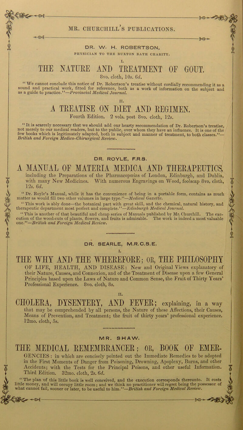 -©-£■ DR. W. H. ROBERTSON. PHYSICIAN TO THE BUXTON BATH CHARITY. fr: THE NATURE AND TREATMENT OF GOUT. 8vo. cloth, 10s. 6cZ. “ We cannot conclude this notice of Dr. Robertson’s treatise without cordially recommending it as a sound and practical work, fitted for reference, both as a work of information on the subject and as a guide to practice.”—Provincial Medical Journal. A TREATISE ON DIET AND REGIMEN. Fourth Edition. 2 vols. post 8vo. cloth, 12s. “ It is scarcely necessary that we should add our hearty recommendation of Dr. Robertson’s treatise, not merely to our medical readers, but to the public, over whom they have an influence. It is one of the few books which is legitimately adapted, both in subject and manner of treatment, to both classes.”— British and Foreign Medico-Chirurgical Review. DR. ROYLE, F.R.S. A MANUAL OF MATERIA MEDICA AND THERAPEUTICS, including the Preparations of the Pharmacopoeias of London, Edinburgh, and Dublin, with many New Medicines. With numerous Engravings on Wood, foolscap 8vo. cloth, 12s. 6d. “ Dr. Royle’s Manual, while it has the convenience of being in a portable form, contains as much matter as would fill two other volumes in large type.”—Medical Gazette. “ This work is ably done—the botanical part with great skill, and the chemical, natural history, and therapeutic department most perfect and complete.”—Edinburgh Medical Journal. “ This is another of that beautiful and cheap series of Manuals published by Mr. Churchill. The exe- cution of the wood-cuts of plants, flowers, and fruits is admirable. The work is indeed a most valuable one.”—British and Foreign Medical Review. 0 DR. SEARLE, M.R.C.S.E. THE WHY AND THE WHEREFORE; OR, THE PHILOSOPHY OF LIFE, HEALTH, AND DISEASE: New and Original Views explanatory of their Nature, Causes, and Connexion, and of the Treatment of Disease upon a few General Principles based upon the Laws of Nature and Common Sense, the Fruit of Thirty Years’ Professional Experience. 8vo. cloth, 8s. n. CHOLERA, DYSENTERY, AND FEYER; explaining, in a way that may he comprehended by all persons, the Nature of these Affections, their Causes, Means of Prevention, and Treatment; the fruit of thirty years’ professional experience. 12mo. cloth, 5s. MR. SHAW. THE MEDICAL REMEMBRANCER; 0E, BOOK OF EMER- GENCIES : in which are concisely pointed out the Immediate Remedies to be adopted in the First Moments of Danger from Poisoning, Drowning, Apoplexy, Burns, and other Accidents; with the Tests for the Principal Poisons, and other useful Information. Third Edition. 32mo. cloth, 2s. 6d. “ The plan of this little book is well conceived, and the execution corresponds thereunto. It costs little money, and will occupy little room ; and we think no practitioner will regret being the possessor of what cannot fail, sooner or later, to be useful to him.”—British and Foreign Medical Review. -3<3-