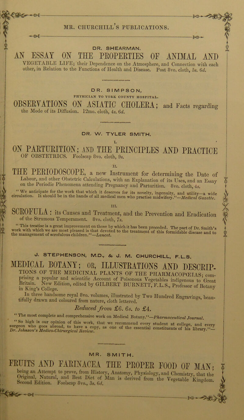 AN ESSAY ON THE PROPERTIES OF ANIMAL AND VEGETABLE LIFE; their Dependence on the Atmosphere, and Connection with each other, in Relation to the Functions of Health and Disease. Post 8vo. cloth, 5s. Gd. IVWWWVWWWVWW DR. SIMPSON, PHYSICIAN TO YORK COUNTY HOSPITAL. OBSERVATIONS ON ASIATIC CHOLERA; and Facts regarding the Mode of its Diffusion. 12mo. cloth, 4s. 6d. \ WV\ WWkWV DR. W. TYLER SMITH. ON PARTURITION; AND THE PRINCIPLES AND PRACTICE OF OBSTETRICS. Foolscap 8vo. cloth, 9s. II. THE PERIOHOSCOPE, a new Instrument for determining the Date of Labour, and other Obstetric Calculations, with an Explanation of its Uses, and an Essay on the Periodic Phenomena attending Pregnancy and Parturition. 8vo. cloth, 4s. ‘ We anticipate for the work that which it deserves for its novelty, ingenuity, and utility—a wide circulation. It should be m the hands of all medical men who practise midwifery.”—Medical Gazette. III. SCROFULA : its Causes and Treatment, and the Prevention and Eradication of the Strumous Temperament. 8vo. cloth, 7s. “ This treatise is a great improvement on those by which it has been preceded. The part of Dr Smith’s work wah which we are most pleased is that devoted to the treatment of this formidable disease and to the management of scrofulous children.”—Lancet. VWVWWVW* VVWWW J. STEPHENSON, M.D., &, J. M. CHURCHILL, F. L.S. MEDICAL BOTANY; OE, ILLUSTRATIONS AND DESCRIP- TIONS OF THE MEDICINAL PLANTS OF THE PHARMACOPCEIAS- com- prising a popular and scientific Account of Poisonous Vegetables indigenous to’Great Britorn New Edition, edited by GILBERT BURNETT, F.L.S., Professor of Botany in King s College. J In three handsome royal 8vo. volumes, illustrated by Two Hundred Engravings, beau- tifully drawn and coloured from nature, cloth lettered. Reduced from £6. 6s. to £4. “The most complete and comprehensive work on Medical Botany.’ '—Pharmaceutical Journal. “ So high is our opinion of this work, that we recommend every student at colleec and everv surgeon who goes abroad, to have a copy, as one of the essential constituents of Ms’library Dr. Johnson’s Medico-Chirurgical Review. nurary. — 'VWtVWVW^wvtVW MR. SMITH 0 FRUITS AND FARINACEA THE PROPER FOOD OF MAN; ? bemg an Attempt to prove, from History, Anatomy, Physiology, and Chemistry, that the Original, Natural, and Best Diet of Man is derived from the Vegetable Kingdom, becond Edition. Foolscap 8vo., 3s. Gd. °