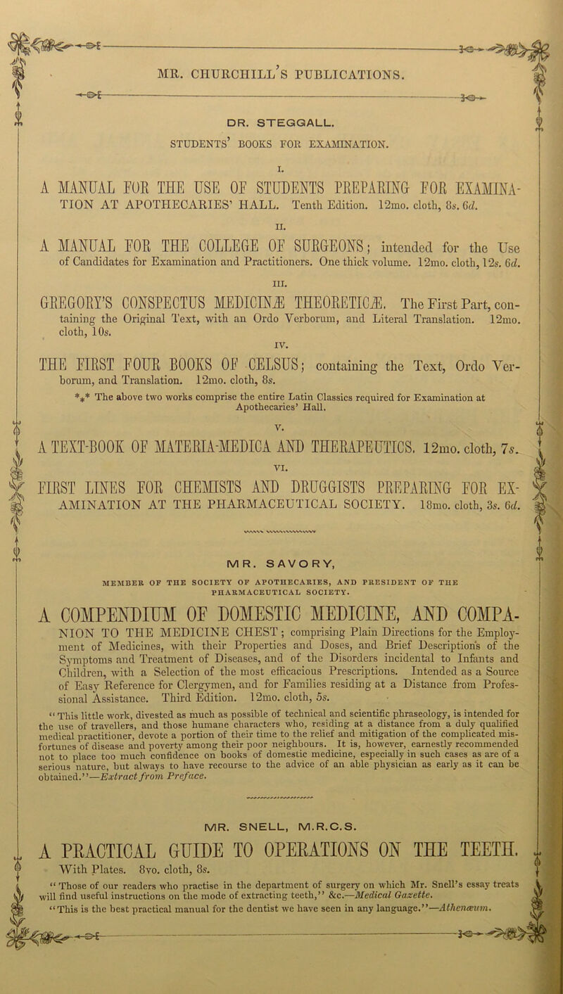 JO- DR. STEGGALL. STUDENTS BOOKS FOR EXAMINATION. A MANUAL FOR THE USE OF STUDENTS PREPARING FOR EXAMINA- TION AT APOTHECARIES’ HALL. Tenth Edition. 12mo. cloth, 8s. Gd. n. A MANUAL FOR THE COLLEGE OF SURGEONS; intended for the Use of Candidates for Examination and Practitioners. One thick volume. 12mo. cloth, 12s. Gd. in. GREGORY’S CONSPECTUS MEDICINE THEORETICAL The First Part, con- taining the Original Text, with an Ordo Verhorum, and Literal Translation. 12mo. cloth, 10s. iv. THE FIRST FOUR BOOKS OF CELSUS; containing the Text, Ordo Yer- borum, and Translation. 12mo. cloth, 8s. *#* The above two works comprise the entire Latin Classics required for Examination at Apothecaries’ Hall. V. A TEXT-BOOK OF MATERIA-MEDICA AND THERAPEUTICS. 12mo. cloth, 7s. VI. FIRST LINES FOR CHEMISTS AND DRUGGISTS PREPARING FOR Ex- amination AT THE PHARMACEUTICAL SOCIETY. 18mo. cloth, 3s. Gd. VAAW WWVVWVN^WW MR. SAVORY, MEMBER OF TIIE SOCIETY OF APOTHECARIES, AND PRESIDENT OF THE PHARMACEUTICAL SOCIETY. A COMPENDIUM OF DOMESTIC MEDICINE, AND C0MPA- NION TO THE MEDICINE CEIEST; comprising Plain Directions for the Employ- ment of Medicines, with their Properties and Doses, and Brief Descriptions of the Symptoms and Treatment of Diseases, and of the Disorders incidental to Infants and Children, with a Selection of the most efficacious Prescriptions. Intended as a Source of Easy Reference for Clergymen, and for Families residing at a Distance from Profes- sional Assistance. Third Edition. 12mo. cloth, 5s. “ This little work, divested as much as possible of technical and scientific phraseology, is intended for the use of travellers, and those humane characters who, residing at a distance from a duly qualified medical practitioner, devote a portion of their time to the relief and mitigation of the complicated mis- fortunes of disease and poverty among their poor neighbours. It is, however, earnestly recommended not to place too much confidence on books of domestic medicine, especially in such cases as are of a serious nature, but always to have recourse to the advice of an able physician as early as it can be obtained.”—Extract from Preface. MR. SNELL, M.R.C.S. A PRACTICAL GLIDE TO OPERATIONS ON THE TEETH. r With Plates. 8vo. cloth, 8s. “ Those of our readers who practise in the department of surgery on which Mr. Snell’s essay treats I will find useful instructions on the mode of extracting teeth,” &c.—Medical Gazette. “This is the best practical manual for the dentist we have seen in any language.”—Atheneeum. < — -3*3-