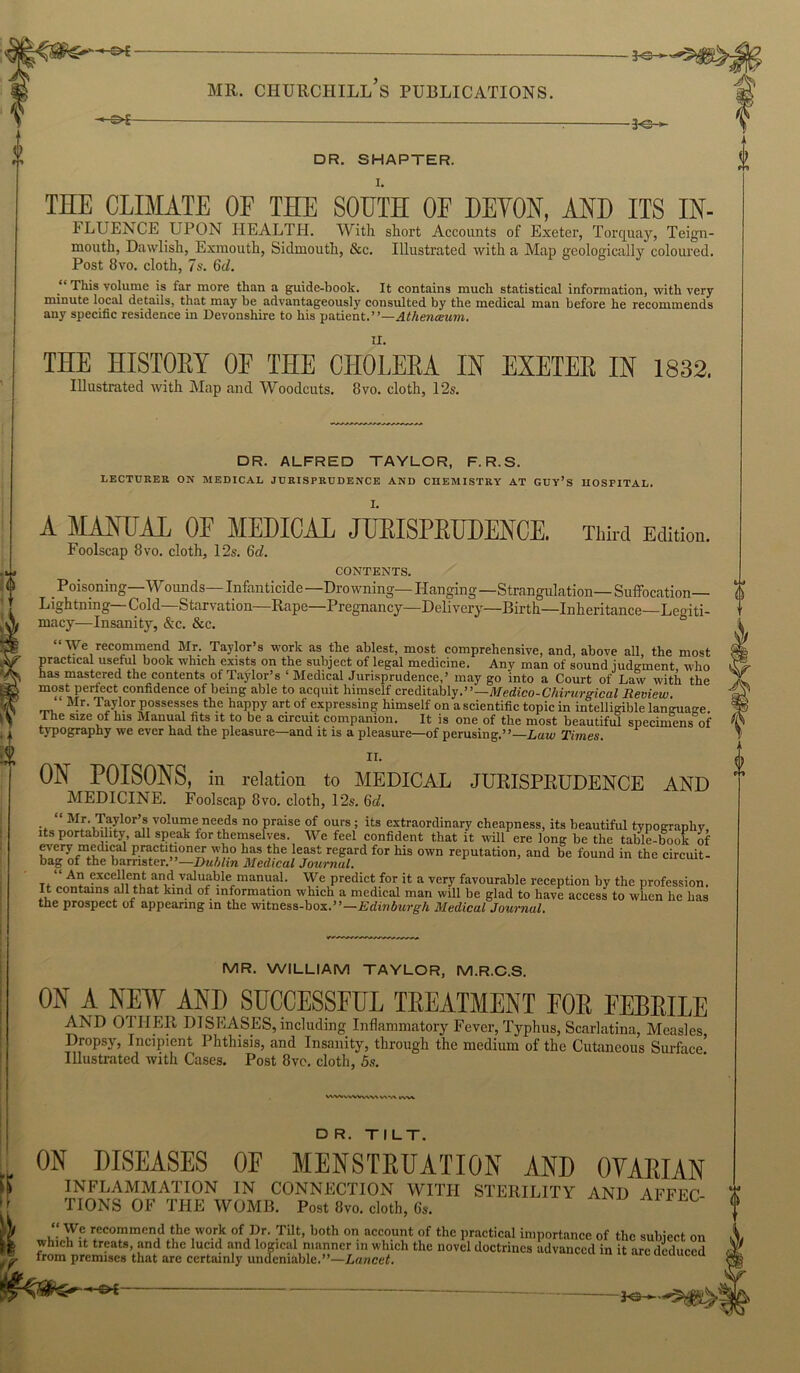 V — 3o>- MR. CHURCHILL S PUBLICATIONS. - 30- DR. SHAPTER. 1. THE CLIMATE OF THE SOUTH OF DETON, AND ITS IN- FLUENCE UPON HEALTH. With short Accounts of Exeter, Torquay, Teign- mouth, Dawlish, Exmouth, Siclmouth, &c. Illustrated with a Map geologically coloured. Post 8vo. cloth, 7s. 6d. This volume is far more than a guide-book. It contains much statistical information, with very minute local details, that may be advantageously consulted by the medical man before he recommends any specific residence in Devonshire to his patient.”—Athenceum. II. THE HISTOEY OF THE CHOLERA IN ESETEE IN 1832. Illustrated with Map and Woodcuts. 8vo. cloth, 12s. DR. ALFRED TAYLOR, F. R.S. LECTURER OX MEDICAL JURISPRUDENCE AND CHEMISTRY AT GUY’S HOSPITAL. I. A MANUAL OF MEDICAL JURISPEUDENCE. Third Edition. Foolscap 8 vo. cloth, 12s. 6d. CONTENTS. .Poisoning—Wounds— Infanticide—Drowning—Hanging—Strangulation— Suffocation— Lightning Cold—Starvation—Rape—Pregnancy—Delivery—Birth—Inheritance—Legiti- macy—Insanity, &c. &c. “We recommend Mr. Taylor’s work as the ablest, most comprehensive, and, above all, the most practical useful book which exists on the subject of legal medicine. Any man of sound judgment who has mastered the contents of Taylor’s 1 Medical Jurisprudence,’ may go into a Court of Law with the most perfect confidence of being able to acquit himself creditably.”— Medico-Chirurgical Review. “ Mr. Taylor possesses the happy art of expressing himself on a scientific topic in intelligible language The size of his Manual fits it to be a circuit companion. It is one of the most beautiful specimens of typography we ever had the pleasure—and it is a pleasure—of perusing.”—Law Times. II. ON POISONS, in relation to MEDICAL JURISPEUDENCE AND MEDICINE. Foolscap 8vo. cloth, 12s. 6d. “ Mr. Taylor’s volume needs no praise of ours ; its extraordinary cheapness, its beautiful typography, its portability, all speak for themselves. We feel confident that it will ere long be the table-book of every medical practitioner who has the least regard for his own reputation, and be found in the circuit- bag of the barrister. —Dublin Medical Journal. “ An excellent and valuable manual. We predict for it a very favourable reception by the profession. It contains all that kind of information which a medical man will be glad to have access to when he has the prospect of appearing in the witness-box.”—Edinburgh Medical Journal. MR. WILLIAM TAYLOR, M.R.C.S. ON A NEW AND SUCCESSFUL TEEATMENT FOE FEBEILE AND OTHER DISEASES, including Inflammatory Fever, Typhus, Scarlatina, Measles Dropsy, Incipient Phthisis, and Insanity, through the medium of the Cutaneous Surface5 Illustrated with Cases. Post 8ve. cloth, 5s. WWwWW\V\ VAW fc-WV DR. TILT. ON DISEASES OF MENSTRUATION AND OYAEIAN INFLAMMATION IN CONNECTION WITH STERILITY AND AFFFC TIONS OF THE WOMB. Post 8vo. cloth, 6s. J5TfP/CO”mCr!,d.tihe,WOrJ£ °V?r- •TiI,t’ b0th 0n aCC,°.UU ?f thc practical importance of the subject on which it treats, and the lucid and logical manner in which the novel doctrines advanced in it arc deduced from premises that are certainly undeniable.”—Lancet. —or-