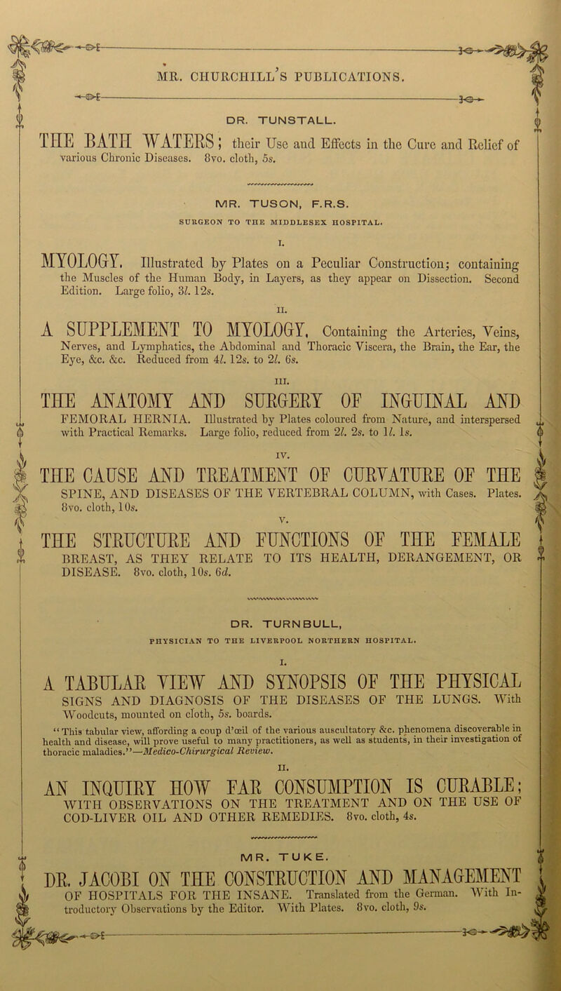 f -©*- pe- pc- DR. TUNSTALL. THE BATE WATERS; their Use and Effects in the Cure and Relief of various Chronic Diseases. 8vo. cloth, 5s. MR. TUSON, F.R.S. SURGEON TO THE MIDDLESEX HOSPITAL. I. MYOLOGY. Illustrated by Plates on a Peculiar Construction; containing the Muscles of the Human Bod}', in Layers, as they appear on Dissection. Second Edition. Large folio, 3Z. 12s. ii. A SUPPLEMENT TO MYOLOGY, Containing the Arteries, Veins, Nerves, and Lymphatics, the Abdominal and Thoracic Viscera, the Brain, the Ear, the Eye, &c. &c. Reduced from 4/. 12s. to 21. (is. hi. THE ANATOMY AND SURGERY OF INGUINAL AND FEMORAL HERNIA. Illustrated by Plates coloured from Nature, and interspersed with Practical Remarks. Large folio, reduced from 21. 2s. to 1Z. Is. 0 m IV. THE CAUSE AND TREATMENT OF CURVATURE OF THE SPINE, AND DISEASES OF THE VERTEBRAL COLUMN, with Cases. Plates. 8vo. cloth, 10s. v. THE STRUCTURE AND FUNCTIONS OF THE FEMALE BREAST, AS THEY RELATE TO ITS HEALTH, DERANGEMENT, OR DISEASE. 8vo. cloth, 10s. 6d. vw>/ww vw\ wvwv IAVV DR. TURNBULL, PHYSICIAN TO THE LIVERPOOL NORTHERN HOSPITAL. 1. A TABULAR VIEW AND SYNOPSIS OF THE PHYSICAL SIGNS AND DIAGNOSIS OF THE DISEASES OF THE LUNGS. With Woodcuts, mounted on cloth, 5s. hoards. “ This tabular view, affording a coup d’oeil of the various auscultatory &c. phenomena discoverable in health and disease, will prove useful to many practitioners, as well as students, in their investigation of thoracic maladies.”—Medico-Chirurgical Review. II. AN INQUIRY HOW EAR CONSUMPTION IS CURABLE; WITH OBSERVATIONS ON THE TREATMENT AND ON THE USE OF COD-LIVER OIL AND OTHER REMEDIES. 8vo. cloth, 4s. MR. TUKE. DR, JACOBI ON THE CONSTRUCTION AND MANAGEMENT OF HOSPITALS FOR THE INSANE. Translated from the German. With In- troductory Observations by the Editor. With Plates. 8vo. cloth, 9s.