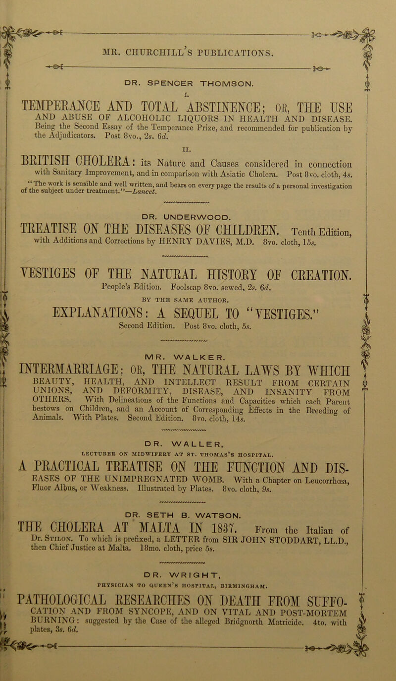 o !> -KJ- DR. SPENCER THOMSON. TEMPERANCE AND TOTAL ABSTINENCE; OE, THE USE AND ABUSE OF ALCOHOLIC LIQUORS IN HEALTH AND DISEASE. Being the Second Essay of the Temperance Prize, and recommended for publication by the Adjudicators. Post 8vo., 2s. 6d. n. BRITISH CHOLERA: its Nature and Causes considered in connection with Sanitary Improvement, and in comparison with Asiatic Cholera. Post 8vo. cloth, 4s. The work is sensible and well written, and bears on every page the results of a personal investigation of the subject under treatment.”—Lancet. DR. UNDERWOOD. TEEATISE ON THE DISEASES OF CHILDEEN. Tenth Edition, with Additions and Corrections by HENRY DAVIES, M.D. 8vo. cloth, 15s. V VESTIGES OF THE NATUEAL HISTOEI OF CEEATION. People’s Edition. Foolscap 8vo. sewed, 2s. 6d. BY THE SAME AUTHOR. EXPLANATIONS: A SEQUEL TO “VESTIGES.” Second Edition. Post 8vo. cloth, 5s. MR. WALKER. INTEEMAEEIAGE; OB, THE NATUEAL LAWS BY WHICH BEAUTY, HEALTH, AND INTELLECT RESULT FROM CERTAIN UNIONS, AND DEFORMITY, DISEASE, AND INSANITY FROM OTHERS. With Delineations of the Functions and Capacities which each Parent bestows on Children, and an Account of Corresponding Effects in the Breeding of Animals. With Plates. Second Edition. 8vo. cloth, 14s. WW IVVMWVVWN VWV DR. WALLER, LECTURER ON MIDWIFERY AT ST. THOMAS’S HOSPITAL. A PEACTICAL TEEATISE ON THE FUNCTION AND DIS- EASES OF THE IJNIMPREGNATED W'OMB. With a Chapter on Leucorrhoea, Fluor Albus, or Weakness. Illustrated by Plates. 8vo. cloth, 9s. DR. SETH B. WATSON. THE CHOLEEA AT MALTA IN 1837. From the Italian of Dr. Stilon. To which is prefixed, a LETTER from SIR JOHN STODDART, LL.D., then Chief Justice at Malta. 18mo. cloth, price 5s. DR. WRIGHT, PHYSICIAN TO UCEEN’s HOSPITAL, BIRMINGHAM. 0 PATHOLOGICAL EESEAECHES ON DEATH FEOM SUFFO- f CATION AND FROM SYNCOPE, AND ON VITAL AND POST-MORTEM BURNING: suggested by the Case of the alleged Bridgnorth Matricide. 4to. with plates, 3s. 6d.