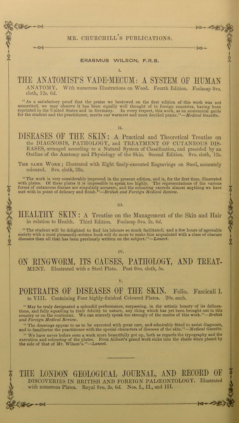 o 0 <> 0 -*e- MR. CHURCHILL S PUBLICATIONS. -€>£- ERASMUS WILSON, F.R.S. THE ANATOMIST’S VADE-MECUM: A SYSTEM OF HUMAN ANATOMY. With numerous Illustrations on Wood. Fourth Edition. Foolscap 8vo. cloth, 12s. 6d. “ As a satisfactory proof that the praise we bestowed on the first edition of this work was not unmerited, we may observe it has been equally well thought of in foreign countries, having been reprinted in the United States and in Germany. In every respect, this work, as an anatomical guide for the student and the practitioner, merits our warmest and most decided praise.”—Medical Gazette. II. DISEASES OE THE SKIN; A Practical and Theoretical Treatise on the DIAGNOSIS, PATHOLOGY, and TREATMENT OF CUTANEOUS DIS- EASES, arranged according to a Natural System of Classification, and preceded by an Outline of the Anatomy and Physiology of the Skin. Second Edition. 8vo. cloth, 12s. The same Work; illustrated with Eight finely-executed Engravings on Steel, accurately coloured. 8vo. cloth, 28s. “The work is very considerably improved in the present edition, and is, for the first time, illustrated with plates. Of these plates it is impossible to speak too highly. The representations of the various *•* forms of cutaneous disease are singularly accurate, and the colouring exceeds almost anything we have 44 met with in point of delicacy and finish.”—British and Foreign Medical Review. ill. HEALTHY SKIN: A Treatise on the Management of the Sldn and Hair in relation to Health. Third Edition. Foolscap 8vo. 2s. Gd. “The student will be delighted to find his labours so much facilitated; and a few hours of agreeable society with a most pleasantly-written book will do more to make him acquainted with a class of obscure diseases than all that has been previously written on the subject.”—Lancet. IV. ON RINGWORM, ITS CAUSES, PATHOLOGY, AND TREAT- MENT. Illustrated with a Steel Plate. Post 8vo. cloth, 5s. v. POETEAITS OE DISEASES OF THE SKIN. Folio. to VIII. Containing Four highly-finished Coloured Plates. 20s. each. Fasciculi I. \\WV\W V\W HVVVWt “ May be truly designated a splendid performance, surpassing, in the artistic beauty of its delinea- tions, and fully equalling in their fidelity to nature, any thing which has yet been brought out in this country or on the continent. We can scarcely speak too strongly of the merits of this work.”—British and Foreign Medical Review. “ The drawings appear to us to be executed with great care, and admirably fitted to assist diagnosis, and to familiarize the practitioner with the special characters of diseases of the skin.”—Medical Gazette. “ We have never before seen a work more beautifully got up, both as regards the typography and the execution and colouring of the plates. Even Alibert’s grand work sinks into the shade when placed by the side of that of Mr. Wilson’s.”—Lancet. THE LONDON GEOLOGICAL JOURNAL, AND RECORD OF DISCOVERIES IN BRITISH AND FOREIGN PALCEONTOLOGY. Illustrated