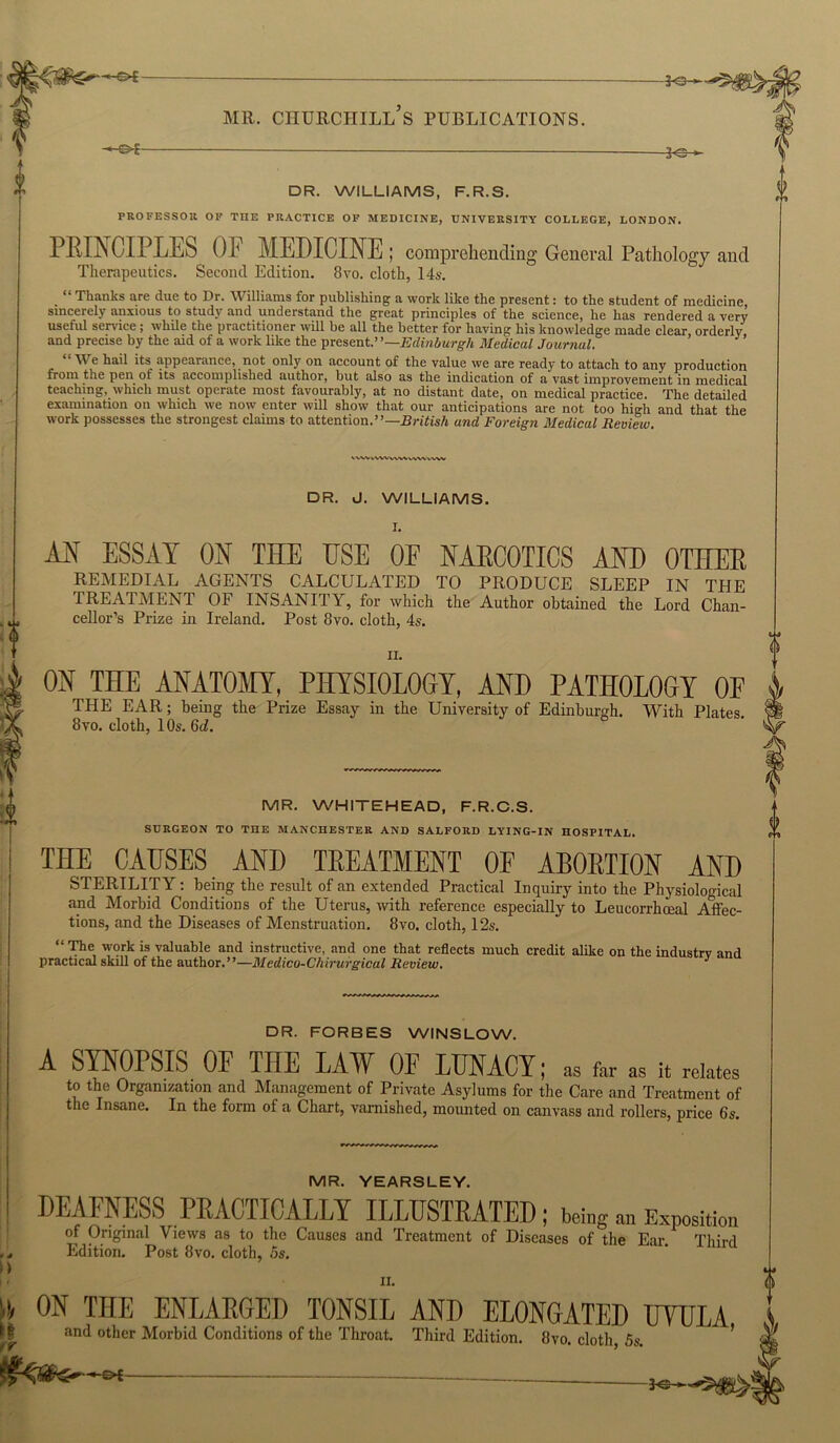 -Jo t DR. WILLIAMS, F.R.S. PROFESSOR OF THE PRACTICE OF MEDICINE, UNIVERSITY COLLEGE, LONDON. PRINCIPLES OF MEDICINE; comprehending General Pathology and Therapeutics. Second Edition. 8vo. cloth, 14s. “ Thanks are due to Dr. Williams for publishing a work like the present: to the student of medicine, sincerely anxious to study and understand the great principles of the science, he has rendered a very useful service; while the practitioner will be all the better for having his knowledge made clear orderly and precise by the aid of a work like the present.’ ’—Edinburgh Medical Journal. Y e hail its appearance, not only on account of the value we are ready to attach to any production from the pen ot its accomplished author, but also as the indication of a vast improvement in medical teaching, which must operate most favourably, at no distant date, on medical practice. The detailed examination on which we now enter will show that our anticipations are not too high and that the work possesses the strongest claims to attention.”—British and Foreign Medical Review. wvv IVW ww VWV iWM DR. J. WILLIAMS. AN ESSAY ON THE USE OF NAECOTICS AND OTHEE remedial agents calculated to produce sleep in the TREATMENT OF INSANITY, for which the Author obtained the Lord Chan- cellor’s Prize in Ireland. Post 8vo. cloth, 4s. ii. ON THE ANATOMY, PHYSIOLOGY, AND PATHOLOGY OF THE EAR; being the Prize Essay in the University of Edinburgh. With Plates. 8vo. cloth, 10s. 6d. MR. WHITEHEAD, F.R.C.S. SURGEON TO THE MANCHESTER AND SALFORD LYING-IN HOSPITAL. THE CAUSES AND TEEATMENT OF AB0ETI0N AND STERILITY: being the result of an extended Practical Inquiry into the Physiological and Morbid Conditions of the Uterus, with reference especially to Leucorrhoeal Affec- tions, and the Diseases of Menstruation. 8vo. cloth, 12s. “ The work is valuable and instructive, and one that reflects much credit alike on the industry and practical skiH of the author.”—Medico-Chirurgical Review. J DR. FORBES WINSLOW. A SYNOPSIS OF THE LAV OF LUNACY; as far as it relates to the Organization and Management of Private Asylums for the Care and Treatment of the Insane. In the form of a Chart, varnished, mounted on canvass and rollers, price 6s. D MR. YEARSLEY. DEAFNESS PRACTICALLY ILLUSTEATED; being an Exposition of Original Views as to the Causes and Treatment of Diseases of the Ear Third Edition. Post 8vo. cloth, 5s. ii. A ON THE ENLAEGED TONSIL AND ELONGATED UVULA and other Morbid Conditions of the Throat. Third Edition. 8vo. cloth, 5s. -©*-