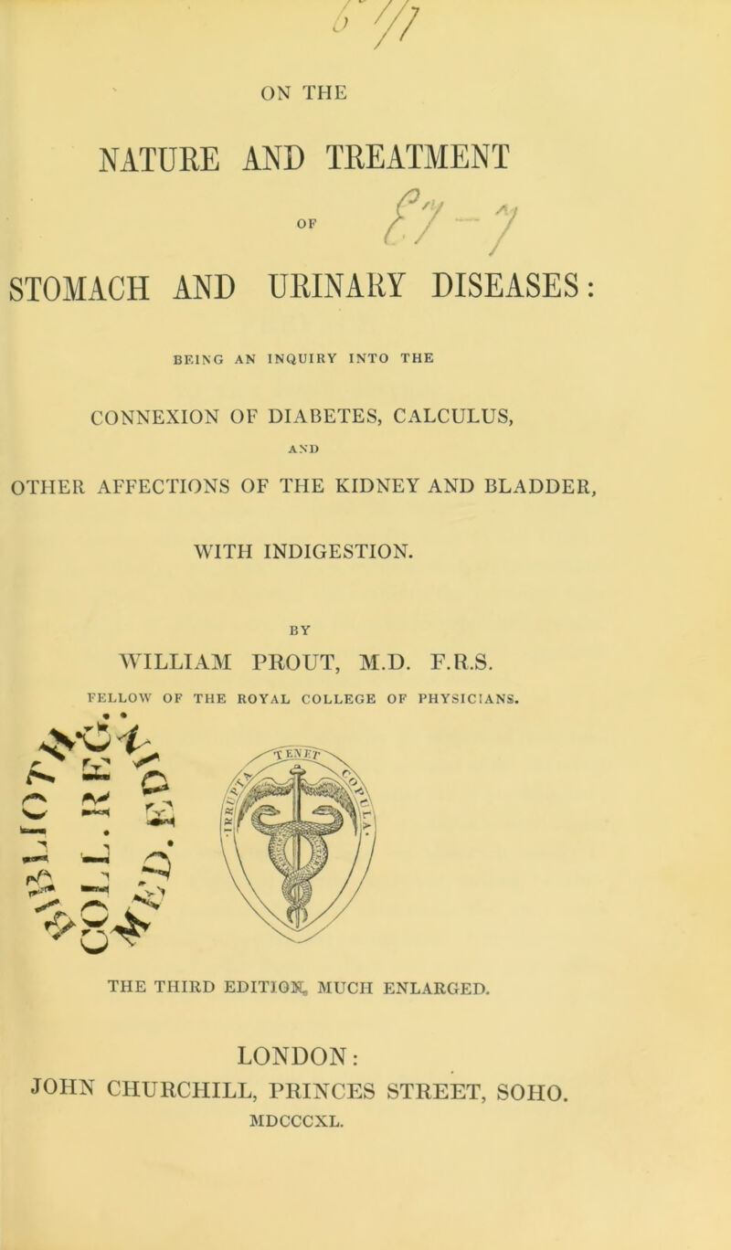 NATURE AND TREATMENT STOMACH AND URINARY DISEASES: BEING AN INQUIRY INTO THE CONNEXION OF DIABETES, CALCULUS, AND OTHER AFFECTIONS OF THE KIDNEY AND BLADDER, WITH INDIGESTION. BY WILLIAM PROUT, M.D. F.R.S. FELLOW OF THE ROYAL COLLEGE OF PHYSICIANS. • • THE THIRD EDITI05J, MUCH ENLARGED. LONDON: JOHN CHURCHILL, PRINCES STREET, SOHO. MDCCCXL.
