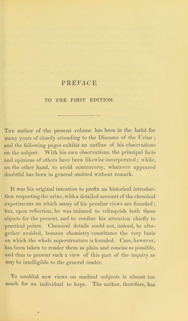 TO THE FIRST EDITION. The author of the present volume has been in the habit for many years of closely attending to the Diseases of the Urine ; and the following pages exhibit an outline of his observations on the subject. With his own observations, the princij)al facts and opinions of others have been likewise incorporated ; while, on the other hand, to avoid controversy, wdiatever appeared doubtful has been in general omitted without remark. It was his original intention to prefix an historical introduc- tion respectingthe urine, with a detailed account of the chemical experiments on which many of his peculiar views are founded ; but, upon reflection, he was induced to relinquish both these objects for the present, and to confine his attention chiefly to practical points. Chemical details could not, indeed, be alto- gether avoided, because chemistry constitutes the very basis on Avhich the whole superstructure is founded. Care, however, has been taken to render them as plain and concise as possible, and thus to present such a view of this part of the inquiry as may be intelligible to the general reader. To establish ne^v views on medical subjects is almost too much for an individual to hope. The author, therefore, has