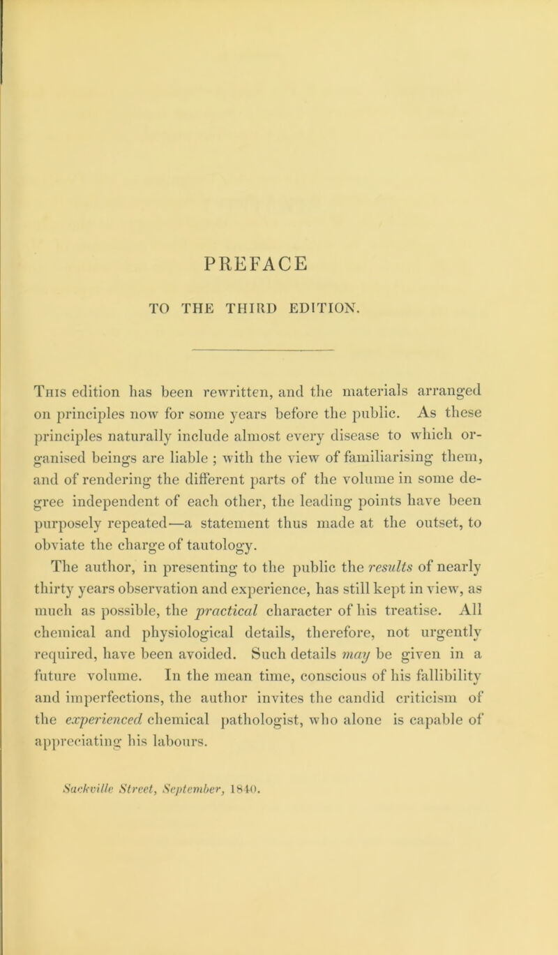 TO THE THIRD EDITION. This edition has been rewritten, and the materials arranged on principles now for some years before the public. As these principles naturally include almost every disease to which or- ganised beings are liable ; with the view of familiarising them, and of rendering the different jiarts of the volume in some de- gree independent of each other, the leading points have been purposely repeated—a statement thus made at the outset, to obviate the charge of tautology. The author, in presenting to the public the results of nearly thirty years observation and experience, has still kept in view, as much as possible, the practical character of his treatise. All chemical and physiological details, therefore, not urgently required, have been avoided. Such details may be given in a future volume. In the mean time, conscious of his fallibilitv and imperfections, the author invites the candid criticism of the experienced chemical pathologist, who alone is capable of ap])reciating his labours. Sackville Street, September, 18 to.