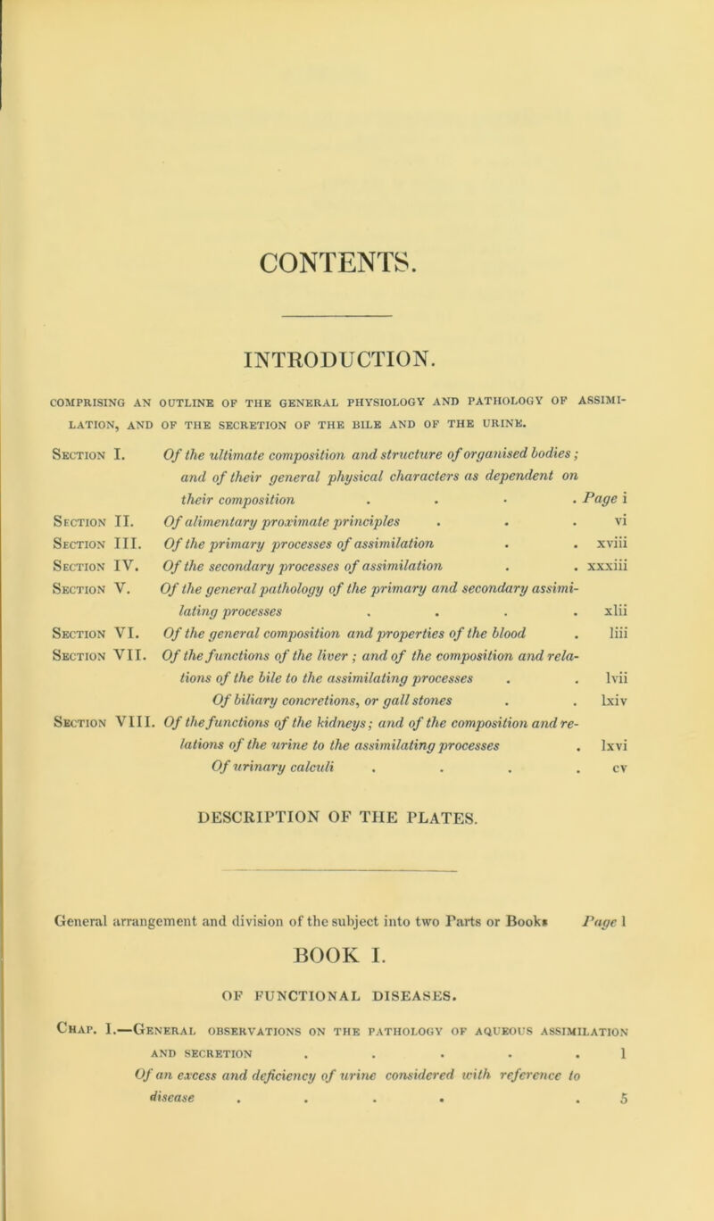 CONTENTS. INTRODUCTION. COMPRISING AN OUTLINE OP THE GENERAL PHYSIOLOGY AND PATHOLOGY OP ASSIMI- LATION, and op the SECRETION OP THE BILE AND OP THE URINE, Section I. Of the ultimate composition and structure of organised bodies; and of their general physical characters as dependent on their composition .... Page i Section II. Of alimentary proximate principles . . . vi Section III. Of the primary processes of assimilation . . xviii Section IV. Of the secondary processes of assimilation , . xxxiii Section V. Of the general pathology of the primary and secondary assimi- lating processes .... xlii Section VI. Of the general composition and properties of the blood . liii Section VII. Of the functions of the liver; and of the composition and rela- tions of the bile to the assimilating processes . . Ivii Of biliary concretions, or gall stones . . Ixiv Section VIII. Of the functions of the kidneys; and of the composition andre- lations of the urine to the assimilating processes . Ixvi Of urinary calculi . . . . cv DESCRIPTION OF THE PLATES. General arrangement and division of the subject into two Parts or Book* Page 1 BOOK I. OF FUNCTIONAL DISEASES. Chap. I.—General observations on the pathology of aqueous assimilation AND SECRETION . . . . . 1 Of an excess arid deficiency of urine considered with reference to disease .... .5