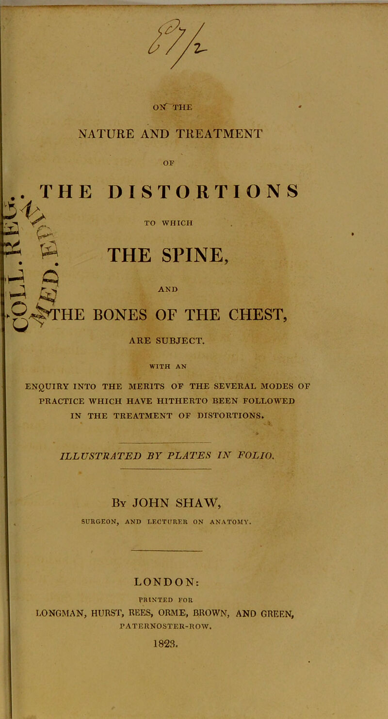 OKf“THE NATURE AND TREATMENT OF AND .. THE DISTORTIONS • -« TO WHICH t~ : $ THE SPINE, iJ q ►0^THE BONES OF THE CHEST, ARE SUBJECT. WITH AN ENQUIRY INTO THE MERITS OF THE SEVERAL MODES OF PRACTICE WHICH HAVE HITHERTO BEEN FOLLOWED IN THE TREATMENT OF DISTORTIONS. ILLUSTRATED BY PLATES IN FOLIO. By JOHN SHAW, SURGEON, AND LECTURER ON ANATOMY. LONDON: PRINTED FOR LONGMAN, HURST, REES, ORME, BROWN, AND GREEN, PATERNOSTER-ROW. 1823.