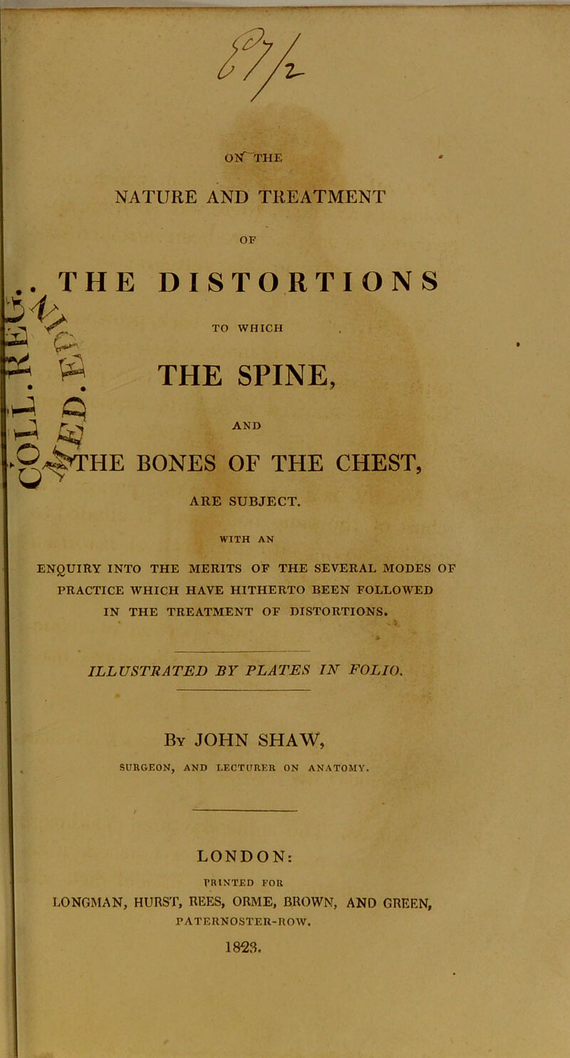 OKf“THE NATURE AND TREATMENT OF AND .. THE DISTORTIONS • -« TO WHICH t~ : $ THE SPINE, iJ q ►0^THE BONES OF THE CHEST, ARE SUBJECT. WITH AN ENQUIRY INTO THE MERITS OF THE SEVERAL MODES OF PRACTICE WHICH HAVE HITHERTO BEEN FOLLOWED IN THE TREATMENT OF DISTORTIONS. ILLUSTRATED BY PLATES IN FOLIO. By JOHN SHAW, SURGEON, AND LECTURER ON ANATOMY. LONDON: PRINTED FOR LONGMAN, HURST, REES, ORME, BROWN, AND GREEN, PATERNOSTER-ROW. 1823.