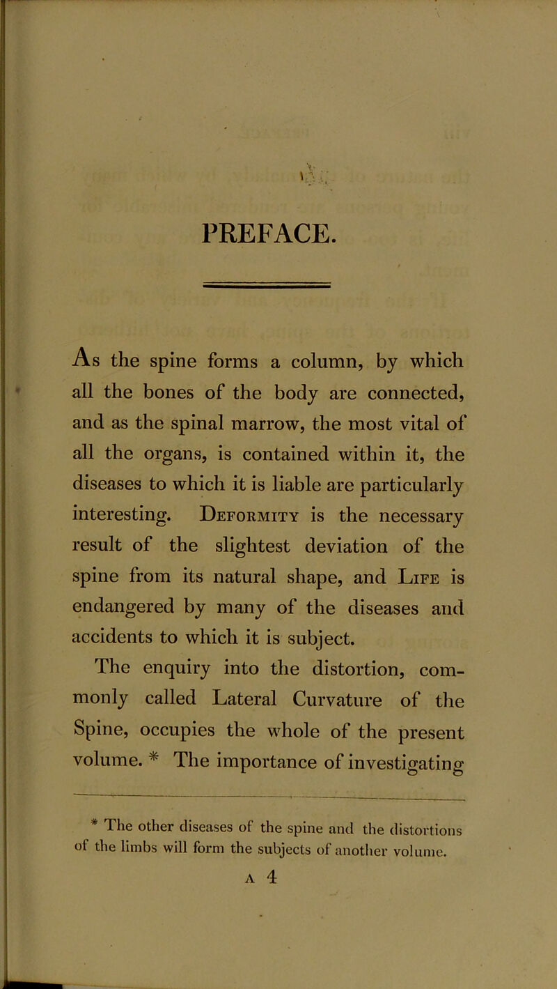 PREFACE. As the spine forms a column, by which all the bones of the body are connected, and as the spinal marrow, the most vital of all the organs, is contained within it, the diseases to which it is liable are particularly interesting. Deformity is the necessary result of the slightest deviation of the spine from its natural shape, and Life is endangered by many of the diseases and accidents to which it is subject. The enquiry into the distortion, com- monly called Lateral Curvature of the Spine, occupies the whole of the present volume. * The importance of investigating The other diseases of the spine and the distortions of the limbs will form the subjects of another volume. A 4