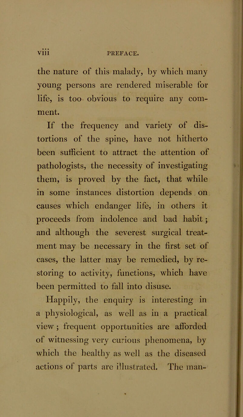 the nature of this malady, by which many young persons are rendered miserable for life, is too obvious to require any com- ment. If the frequency and variety of dis- tortions of the spine, have not hitherto been sufficient to attract the attention of pathologists, the necessity of investigating them, is proved by the fact, that while in some instances distortion depends on causes which endanger life, in others it proceeds from indolence and bad habit; and although the severest surgical treat- ment may be necessary in the first set of cases, the latter may be remedied, by re- storing to activity, functions, which have been permitted to fall into disuse. Happily, the enquiry is interesting in a physiological, as well as in a practical view ; frequent opportunities are afforded of witnessing very curious phenomena, by which the healthy as well as the diseased actions of parts are illustrated. The man-