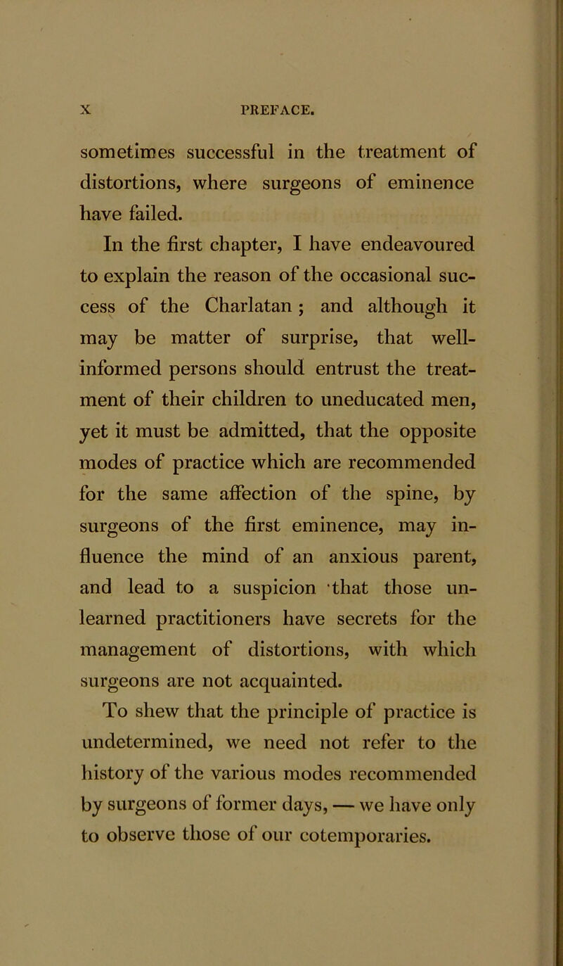 sometimes successful in the treatment of distortions, where surgeons of eminence have failed. In the first chapter, I have endeavoured to explain the reason of the occasional suc- cess of the Charlatan; and although it may be matter of surprise, that well- informed persons should entrust the treat- ment of their children to uneducated men, yet it must be admitted, that the opposite modes of practice which are recommended for the same affection of the spine, by surgeons of the first eminence, may in- fluence the mind of an anxious parent, and lead to a suspicion ‘that those un- learned practitioners have secrets for the management of distortions, with which surgeons are not acquainted. To shew that the principle of practice is undetermined, we need not refer to the history of the various modes recommended by surgeons of former days, — we have only to observe those of our cotemporaries.