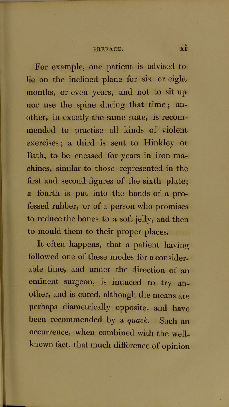 For example, one patient is advised to lie on the inclined plane for six or eight months, or even years, and not to sit up nor use the spine during that time; an- other, in exactly the same state, is recom- mended to practise all kinds of violent exercises; a third is sent to Hinkley or Bath, to be encased for years in iron ma- chines, similar to those represented in the first and second figures of the sixth plate; a fourth is put into the hands of a pro- fessed rubber, or of a person who promises to reduce the bones to a soft jelly, and then to mould them to their proper places. It often happens, that a patient having- followed one of these modes for a consider- able time, and under the direction of an eminent surgeon, is induced to try an- other, and is cured, although the means are perhaps diametrically opposite, and have been recommended by a quack. Such an occurrence, when combined with the well- known fact, that much difference of opinion