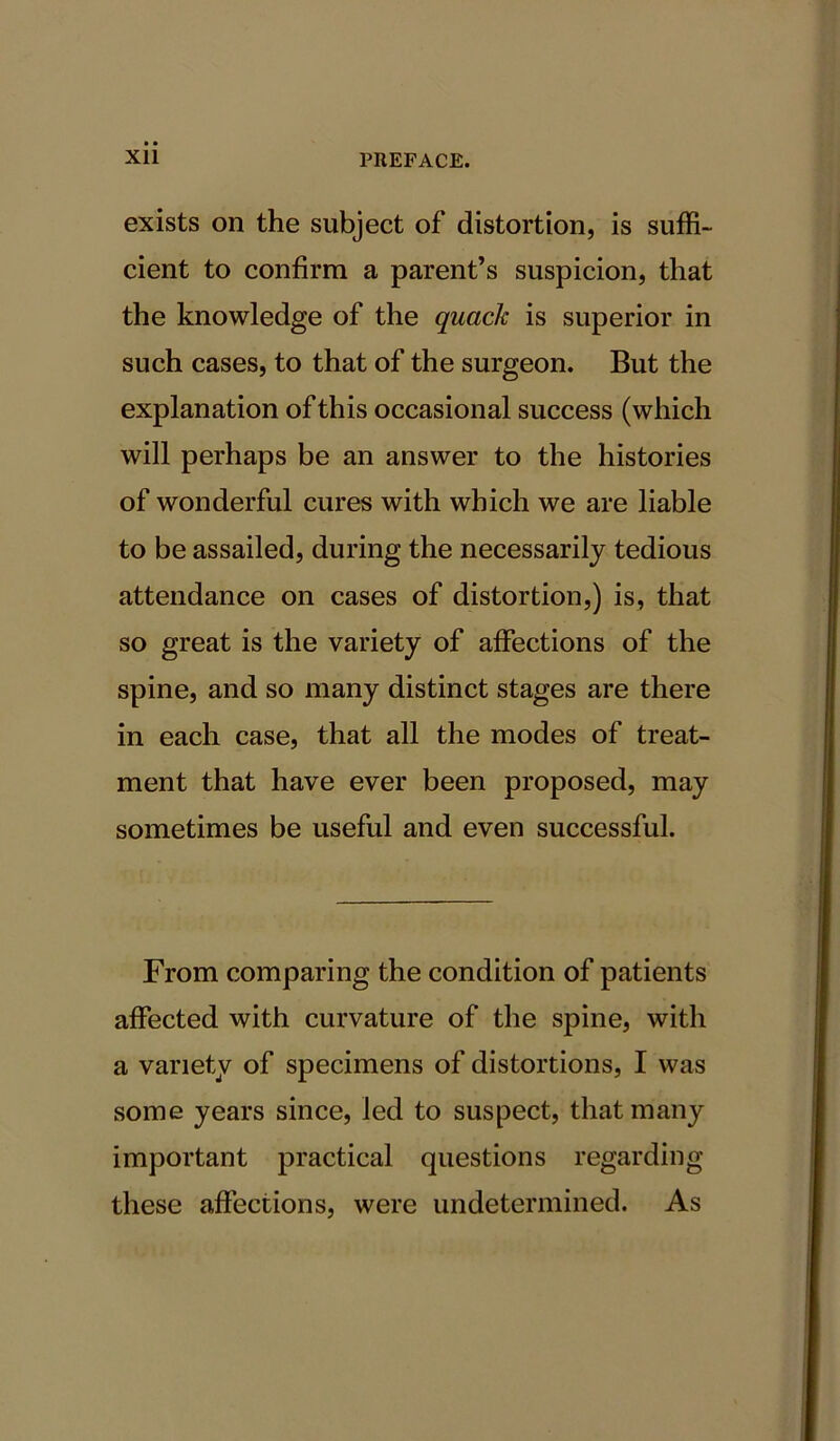 exists on the subject of distortion, is suffi- cient to confirm a parent’s suspicion, that the knowledge of the quack is superior in such cases, to that of the surgeon. But the explanation of this occasional success (which will perhaps be an answer to the histories of wonderful cures with which we are liable to be assailed, during the necessarily tedious attendance on cases of distortion,) is, that so great is the variety of affections of the spine, and so many distinct stages are there in each case, that all the modes of treat- ment that have ever been proposed, may sometimes be useful and even successful. From comparing the condition of patients affected with curvature of the spine, with a variety of specimens of distortions, I was some years since, led to suspect, that many important practical questions regarding these affections, were undetermined. As