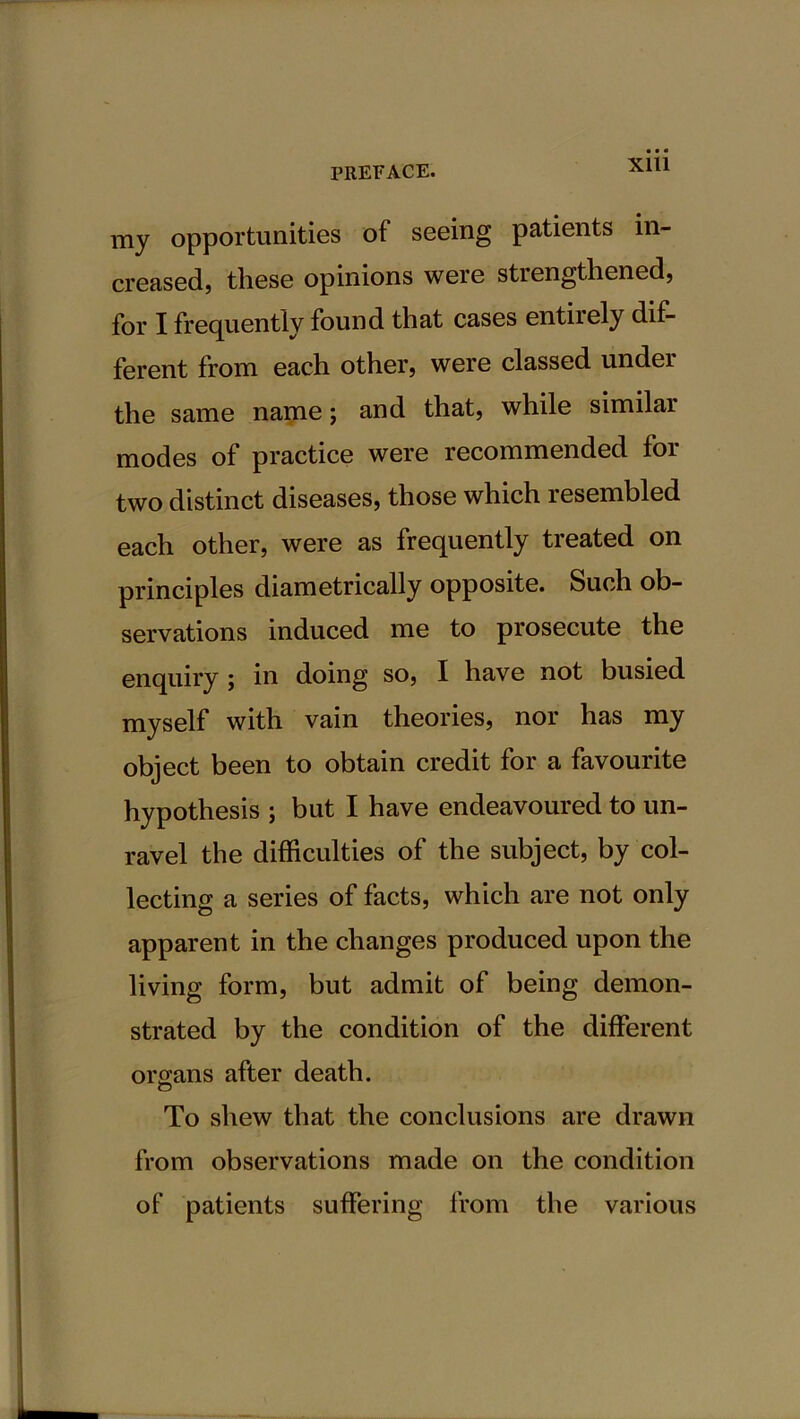 X1U my opportunities of seeing patients in- creased, these opinions were strengthened, for I frequently found that cases entirely dif- ferent from each other, were classed under the same name; and that, while similar modes of practice were recommended for two distinct diseases, those which resembled each other, were as frequently treated on principles diametrically opposite. Such ob- servations induced me to prosecute the enquiry ; in doing so, I have not busied myself with vain theories, nor has my object been to obtain credit for a favourite hypothesis ; but I have endeavoured to un- ravel the difficulties of the subject, by col- lecting a series of facts, which are not only apparent in the changes produced upon the living form, but admit of being demon- strated by the condition of the different organs after death. To shew that the conclusions are drawn from observations made on the condition of patients suffering from the various