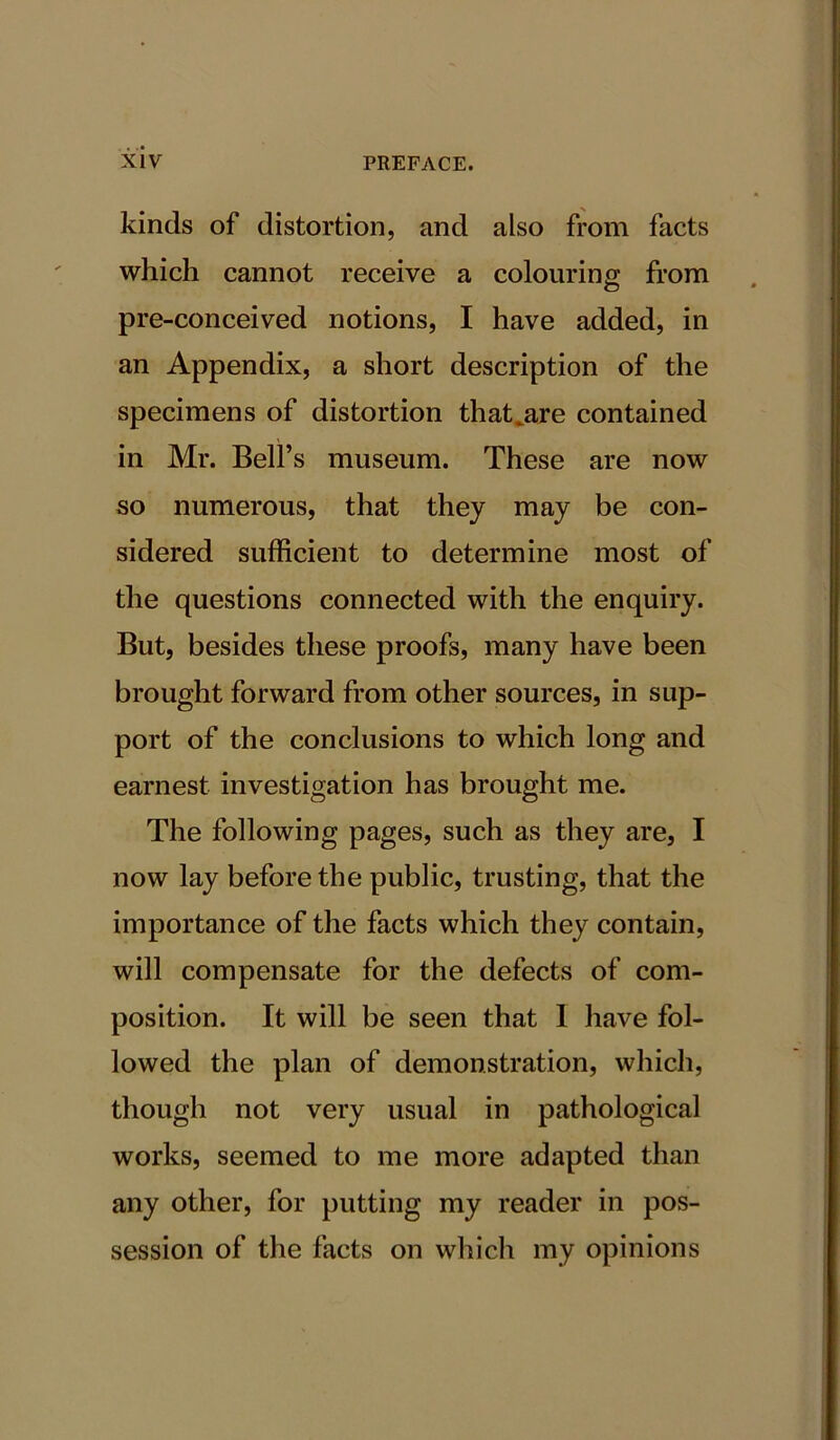 kinds of distortion, and also from facts which cannot receive a colouring; from pre-conceived notions, I have added, in an Appendix, a short description of the specimens of distortion that^are contained in Mr. Bell’s museum. These are now so numerous, that they may be con- sidered sufficient to determine most of the questions connected with the enquiry. But, besides these proofs, many have been brought forward from other sources, in sup- port of the conclusions to which long and earnest investigation has brought me. The following pages, such as they are, I now lay before the public, trusting, that the importance of the facts which they contain, will compensate for the defects of com- position. It will be seen that I have fol- lowed the plan of demonstration, which, though not very usual in pathological works, seemed to me more adapted than any other, for putting my reader in pos- session of the facts on which my opinions