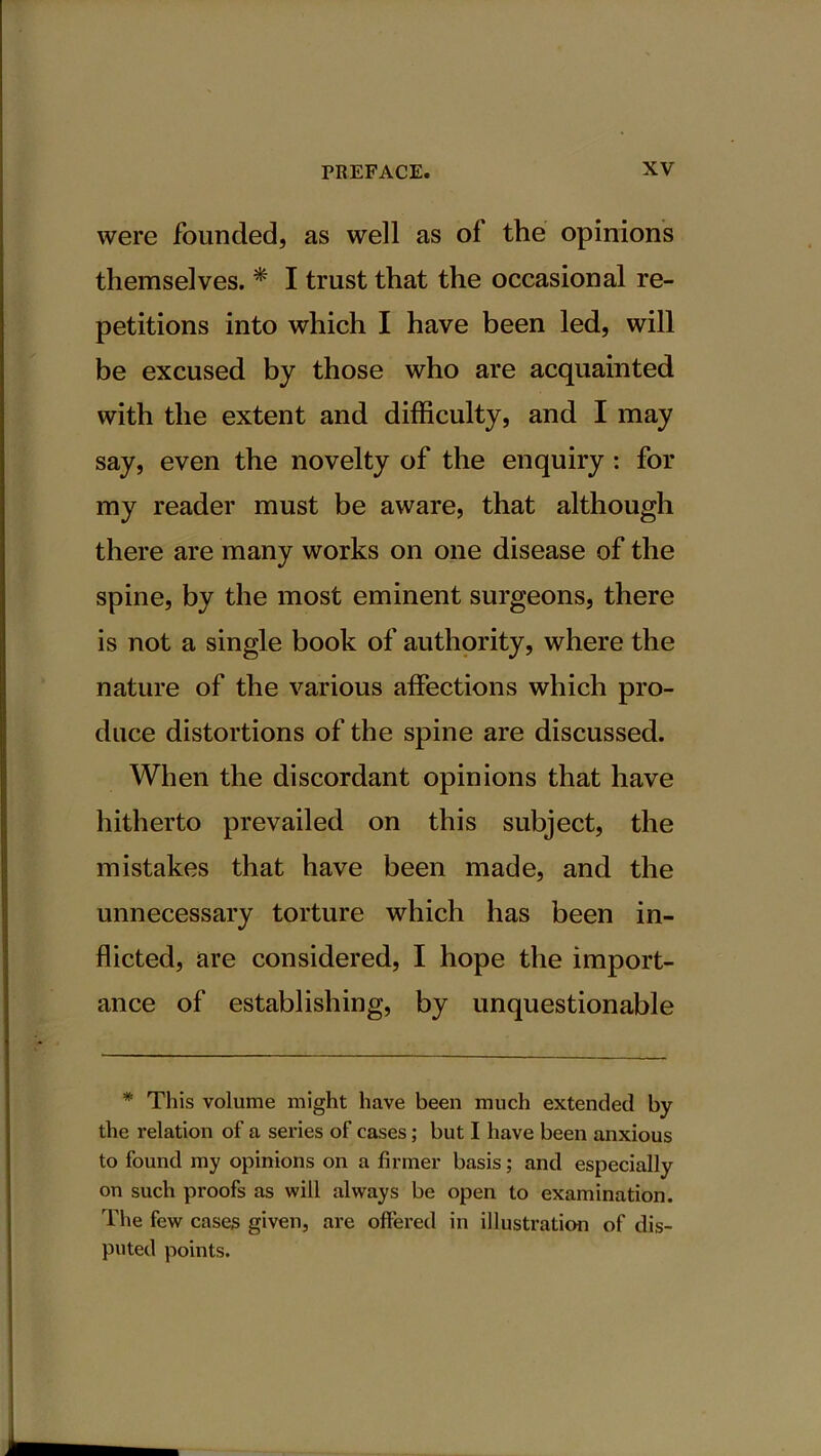 were founded, as well as of the opinions themselves. * I trust that the occasional re- petitions into which I have been led, will be excused by those who are acquainted with the extent and difficulty, and I may say, even the novelty of the enquiry : for my reader must be aware, that although there are many works on one disease of the spine, by the most eminent surgeons, there is not a single book of authority, where the nature of the various affections which pro- duce distortions of the spine are discussed. When the discordant opinions that have hitherto prevailed on this subject, the mistakes that have been made, and the unnecessary torture which has been in- flicted, are considered, I hope the import- ance of establishing, by unquestionable * This volume might have been much extended by the relation of a series of cases; but I have been anxious to found my opinions on a firmer basis; and especially on such proofs as will always be open to examination. The few cases given, are offered in illustration of dis- puted points.