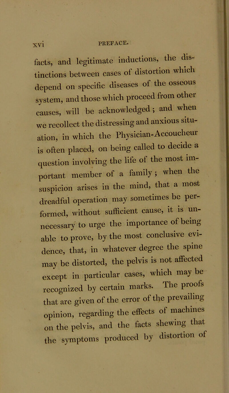 facts, and legitimate inductions, the dis- tinctions between cases oi distortion which depend on specific diseases of the osseous system, and those which proceed from othei causes, will be acknowledged; and when we recollect the distressing and anxious situ- ation, in which the Physician-Accoucheur is often placed, on being called to decide a question involving the life of the most im- portant member of a family ; when the suspicion arises in the mind, that a most dreadful operation may sometimes be per- formed, without sufficient cause, it is un- necessary to urge the importance of being able to prove, by the most conclusive evi- dence, that, in whatever degree the spine may be distorted, the pelvis is not affected except in particular cases, which may be recognized by certain marks. The proofs that are given of the error of the prevailing opinion, regarding the effects of machines on the pelvis, and the facts shewing that the symptoms produced by distortion of