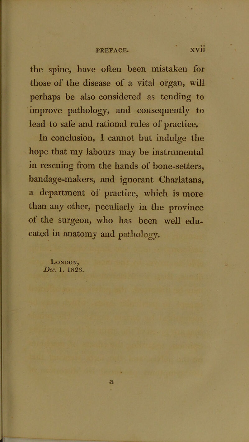 the spine, have often been mistaken for those of the disease of a vital organ, will perhaps be also considered as tending to improve pathology, and consequently to lead to safe and rational rules of practice. In conclusion, I cannot but indulge the hope that my labours may be instrumental in rescuing from the hands of bone-setters, bandage-makers, and ignorant Charlatans, a department of practice, which is more than any other, peculiarly in the province of the surgeon, who has been well edu- cated in anatomy and pathology. London, Dec. 1. 1823. a,