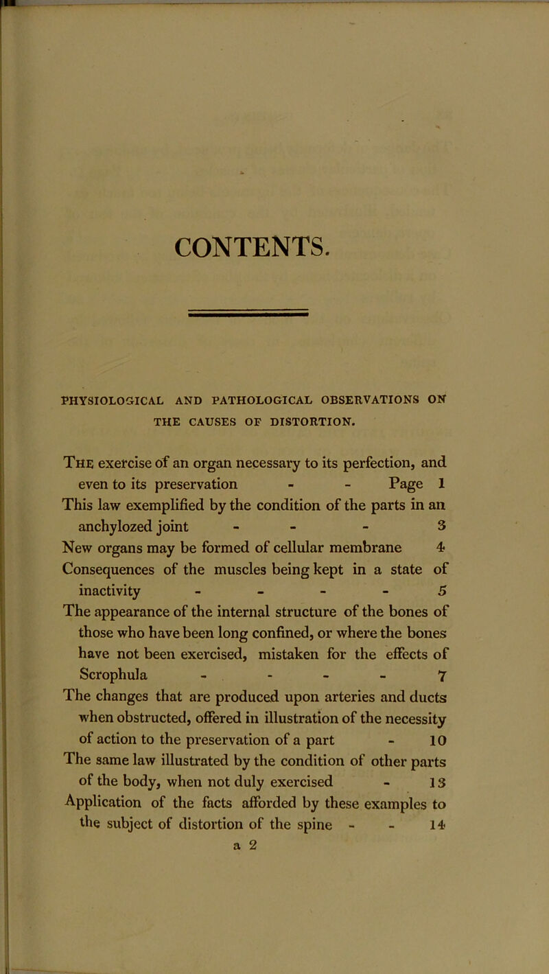 CONTENTS. PHYSIOLOGICAL AND PATHOLOGICAL OBSERVATIONS ON THE CAUSES OF DISTORTION. The exercise of an organ necessary to its perfection, and even to its preservation - - Page 1 This law exemplified by the condition of the parts in an anchylozed joint - - 3 New organs may be formed of cellular membrane 4 Consequences of the muscles being kept in a state of inactivity 5 The appearance of the internal structure of the bones of those who have been long confined, or where the bones have not been exercised, mistaken for the effects of Scrophula - 7 The changes that are produced upon arteries and ducts when obstructed, offered in illustration of the necessity of action to the preservation of a part - 10 The same law illustrated by the condition of other parts of the body, when not duly exercised - 13 Application of the facts afforded by these examples to the subject of distortion of the spine - - 14