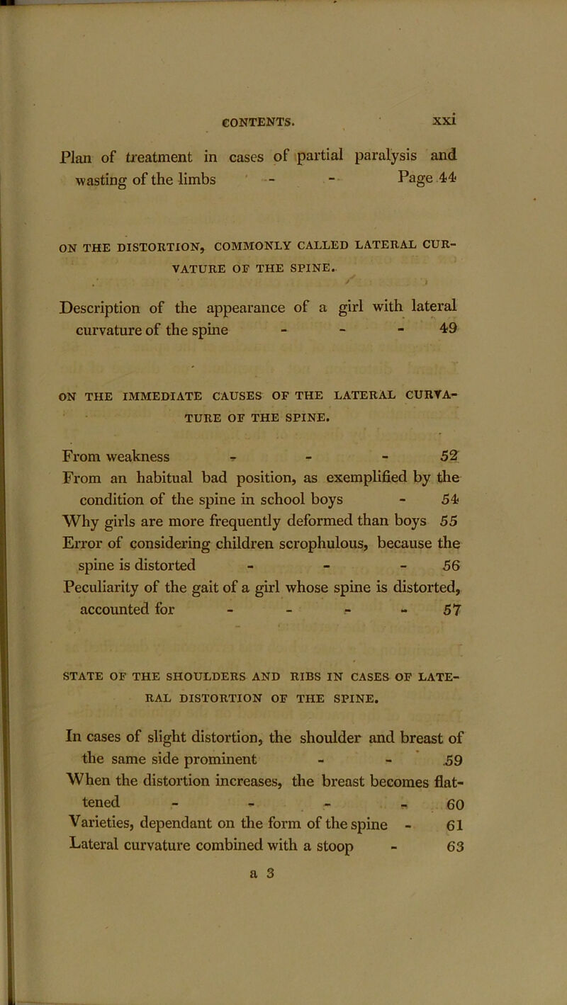 Plan of treatment in cases of partial paralysis and wasting of the limbs — - Page 44 ON THE DISTORTION, COMMONLY CALLED LATERAL CUR- VATURE OF THE SPINE. Description of the appearance of a girl with lateral curvature of the spine - - - 49 ON THE IMMEDIATE CAUSES OF THE LATERAL CURVA- TURE OF THE SPINE. From weakness ? - - 52 From an habitual bad position, as exemplified by the condition of the spine in school boys - 54 Why girls are more frequently deformed than boys 55 Error of considering children scrophulous, because the spine is distorted - - 56 Peculiarity of the gait of a girl whose spine is distorted, accounted for - - .- - 57 STATE OF THE SHOULDERS AND RIBS IN CASES OF LATE- RAL DISTORTION OF THE SPINE. In cases of slight distortion, the shoulder and breast of the same side prominent - - .59 When the distortion increases, the breast becomes flat- tened - - 60 Varieties, dependant on the form of the spine - 61 Lateral curvature combined with a stoop - 63