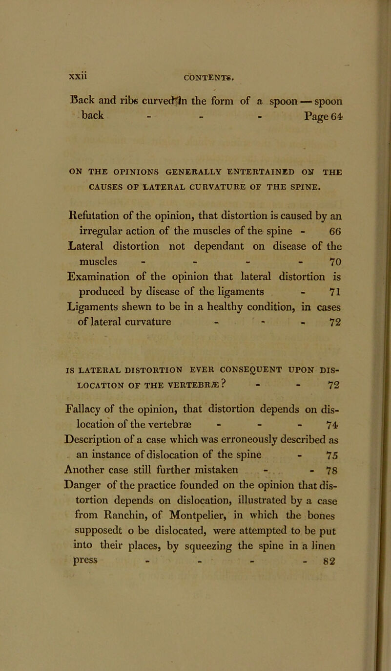 Back and ribs curvecHln the form of a spoon — spoon back - Page 64 ON THE OPINIONS GENERALLY ENTERTAINED ON THE CAUSES OF LATERAL CURVATURE OF THE SPINE. Refutation of the opinion, that distortion is caused by an irregular action of the muscles of the spine - 66 Lateral distortion not dependant on disease of the muscles - - - 70 Examination of the opinion that lateral distortion is produced by disease of the ligaments - 71 Ligaments shewn to be in a healthy condition, in cases of lateral curvature - - - 72 IS LATERAL DISTORTION EVER CONSEQUENT UPON DIS- LOCATION OF THE VERTEBRAS ? - 72 Fallacy of the opinion, that distortion depends on dis- location of the vertebrae - - - 74 Description of a case which was erroneously described as an instance of dislocation of the spine - 75 Another case still further mistaken - - 78 Danger of the practice founded on the opinion that dis- tortion depends on dislocation, illustrated by a case from Ranchin, of Montpelier, in which the bones supposedt o be dislocated, were attempted to be put into their places, by squeezing the spine in a linen press - - - - 82