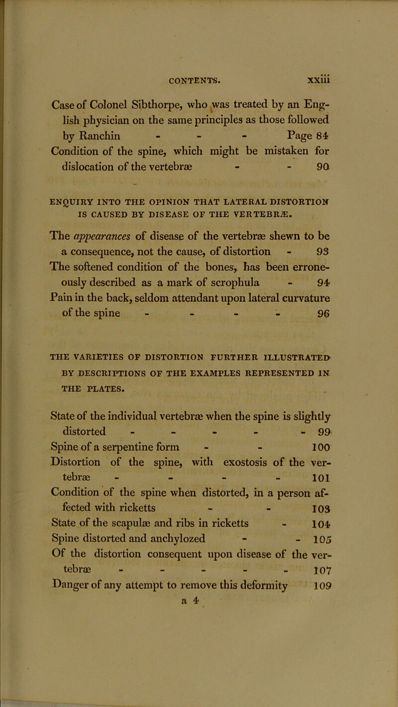 Case of Colonel Sibthorpe, who was treated by an Eng- lish physician on the same principles as those followed by Ranchin - Page 84 Condition of the spine, which might be mistaken for dislocation of the vertebrae - 90 ENQUIRY INTO THE OPINION THAT LATERAL DISTORTION IS CAUSED BY DISEASE OF THE VERTEBRAS. The appearances of disease of the vertebrae shewn to be a consequence, not the cause, of distortion - 93 The softened condition of the bones, has been errone- ously described as a mark of scrophula - 94 Pain in the back, seldom attendant upon lateral curvature of the spine - 96 THE VARIETIES OF DISTORTION FURTHER ILLUSTRATED BY DESCRIPTIONS OF THE EXAMPLES REPRESENTED IN THE PLATES. State of the individual vertebrae when the spine is slightly distorted - - - - - 99 Spine of a serpentine form - - 100 Distortion of the spine, with exostosis of the ver- tebrae - 101 Condition of the spine when distorted, in a person af- fected with ricketts - - 103 State of the scapulae and ribs in ricketts - 104 Spine distorted and anchylozed - - 105 Of the distortion consequent upon disease of the ver- tebrae _____ io7 Danger of any attempt to remove this deformity 109 a 4