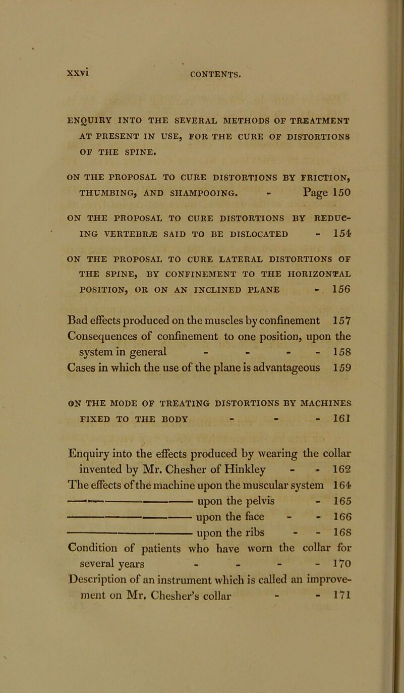 ENQUIRY INTO THE SEVERAL METHODS OF TREATMENT AT PRESENT IN USE, FOR THE CURE OF DISTORTIONS OF THE SPINE. ON THE PROPOSAL TO CURE DISTORTIONS BY FRICTION, THUMBING, AND SHAMPOOING. - Page 150 ON THE PROPOSAL TO CURE DISTORTIONS BY REDUC- ING VERTEBRAS SAID TO BE DISLOCATED - 154* ON THE PROPOSAL TO CURE LATERAL DISTORTIONS OF THE SPINE, BY CONFINEMENT TO THE HORIZONTAL POSITION, OR ON AN INCLINED PLANE - 156 Bad effects produced on the muscles by confinement 157 Consequences of confinement to one position, upon the system in general - - - - 158 Cases in which the use of the plane is advantageous 159 ON THE MODE OF TREATING DISTORTIONS BY MACHINES FIXED TO THE BODY - - - 161 Enquiry into the effects produced by wearing the collar invented by Mr. Chesher of Hinkley - - 162 The effects of the machine upon the muscular system 164* — upon the pelvis - 165 upon the face - - 166 upon the ribs - 168 Condition of patients who have worn the collar for several years - - - - 170 Description of an instrument which is called an improve- ment on Mr. Chesher’s collar - - 171