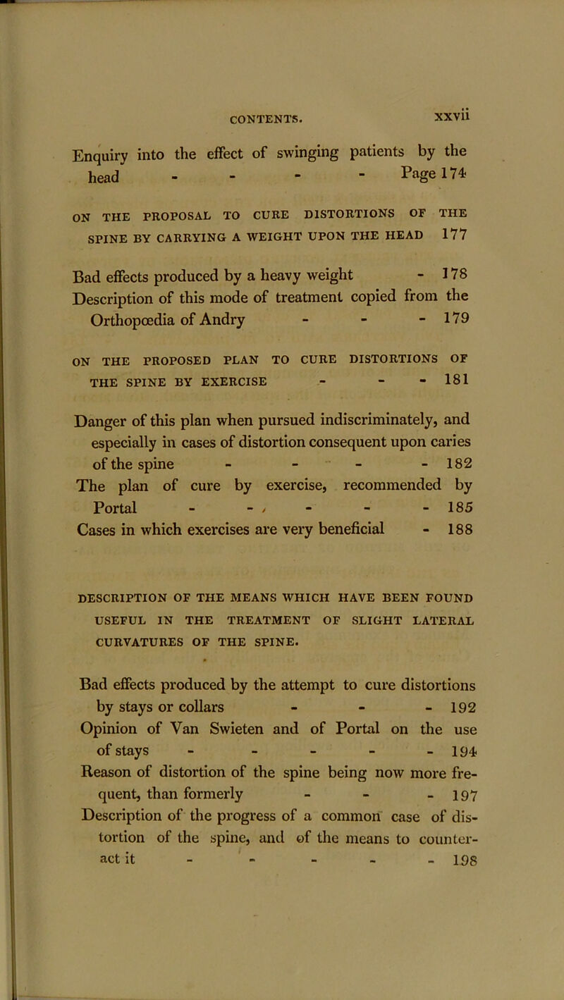 Enquiry into the effect of swinging patients by the head” - Page 174 ON THE PROPOSAL TO CURE DISTORTIONS OF THE SPINE BY CARRYING A WEIGHT UPON THE HEAD 177 Bad effects produced by a heavy weight - 178 Description of this mode of treatment copied from the Orthopoedia of Andry - - - 179 ON THE PROPOSED PLAN TO CURE DISTORTIONS OF THE SPINE BY EXERCISE - - - 181 Danger of this plan when pursued indiscriminately, and especially in cases of distortion consequent upon caries of the spine - - - - 182 The plan of cure by exercise, recommended by Portal - - / - - 185 Cases in which exercises are very beneficial - 188 DESCRIPTION OF THE MEANS WHICH HAVE BEEN FOUND USEFUL IN THE TREATMENT OF SLIGHT LATERAL CURVATURES OF THE SPINE. Bad effects produced by the attempt to cure distortions by stays or collars - - - 192 Opinion of Van Swieten and of Portal on the use of stays - - - - - 194- Reason of distortion of the spine being now more fre- quent, than formerly - - - 197 Description of the progress of a common case of dis- tortion of the spine, and of the means to counter- act it - - - - - 198