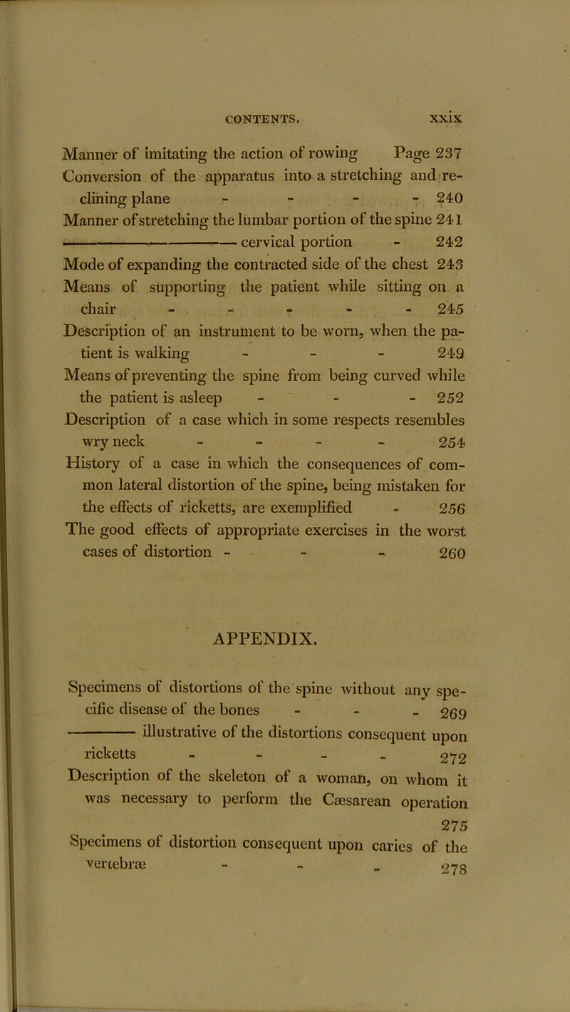 Manner of imitating the action of rowing Page 237 Conversion of the apparatus into a stretching and re- clining plane - - - - 240 Manner of stretching the lumbar portion of the spine 241 cervical portion - 242 Mode of expanding the contracted side of the chest 243 Means of supporting the patient while sitting on a chair - 245 Description of an instrument to be worn, when the pa- tient is walking - 249 Means of preventing the spine from being curved while the patient is asleep - - - 252 Description of a case which in some respects resembles wry neck - - - - 254 History of a case in which the consequences of com- mon lateral distortion of the spine, being mistaken for the effects of ricketts, are exemplified - 256 The good effects of appropriate exercises in the worst cases of distortion - 260 APPENDIX. Specimens of distortions of the spine without any spe- cific disease of the bones - 269 illustrative of the distortions consequent upon ricketts - 272 Description of the skeleton of a woman, on whom it was necessary to perform the Caesarean operation 275 Specimens of distortion consequent upon caries of the vertebrae - 070
