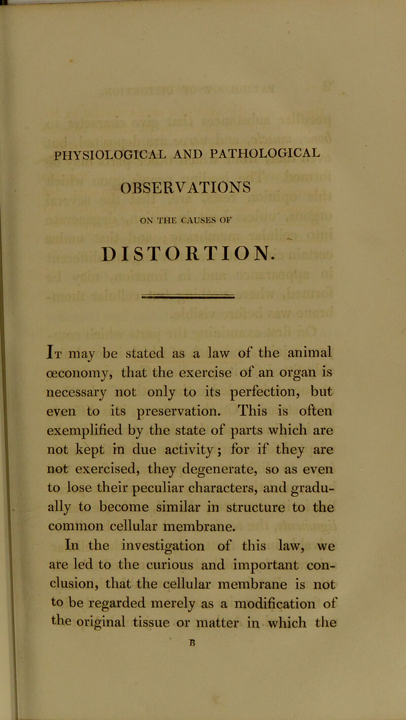 PHYSIOLOGICAL AND PATHOLOGICAL OBSERVATIONS ON THE CAUSES OF DISTORTION. It may be stated as a law of the animal oeconomy, that the exercise of an organ is necessary not only to its perfection, but even to its preservation. This is often exemplified by the state of parts which are not kept in due activity; for if they are not exercised, they degenerate, so as even to lose their peculiar characters, and gradu- ally to become similar in structure to the common cellular membrane. In the investigation of this law, we are led to the curious and important con- clusion, that the cellular membrane is not to be regarded merely as a modification of the original tissue or matter in which the