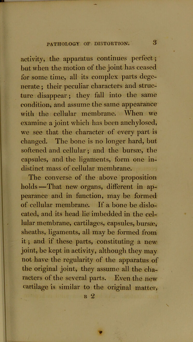 activity, the apparatus continues perfect; but when the motion of the joint has ceased for some time, all its complex parts dege- nerate ; their peculiar characters and struc- ture disappear; they fall into the same condition, and assume the same appearance with the cellular membrane. When we examine a joint which has been anchylosed, we see that the character of every part is changed. The bone is no longer hard, but softened and cellular; and the bursae, the capsules, and the ligaments, form one in- distinct mass of cellular membrane. The converse of the above proposition holds—That new organs, different in ap- pearance and in function, may be formed of cellular membrane. If a bone be dislo- cated, and its head lie imbedded in the cel- lular membrane, cartilages, capsules, bursae, sheaths, ligaments, all may be formed from it; and if these parts, constituting a new joint, be kept in activity, although they may not have the regularity of the apparatus of the original joint, they assume all the cha- racters of the several parts. Even the new cartilage is similar to the original matter, b 2