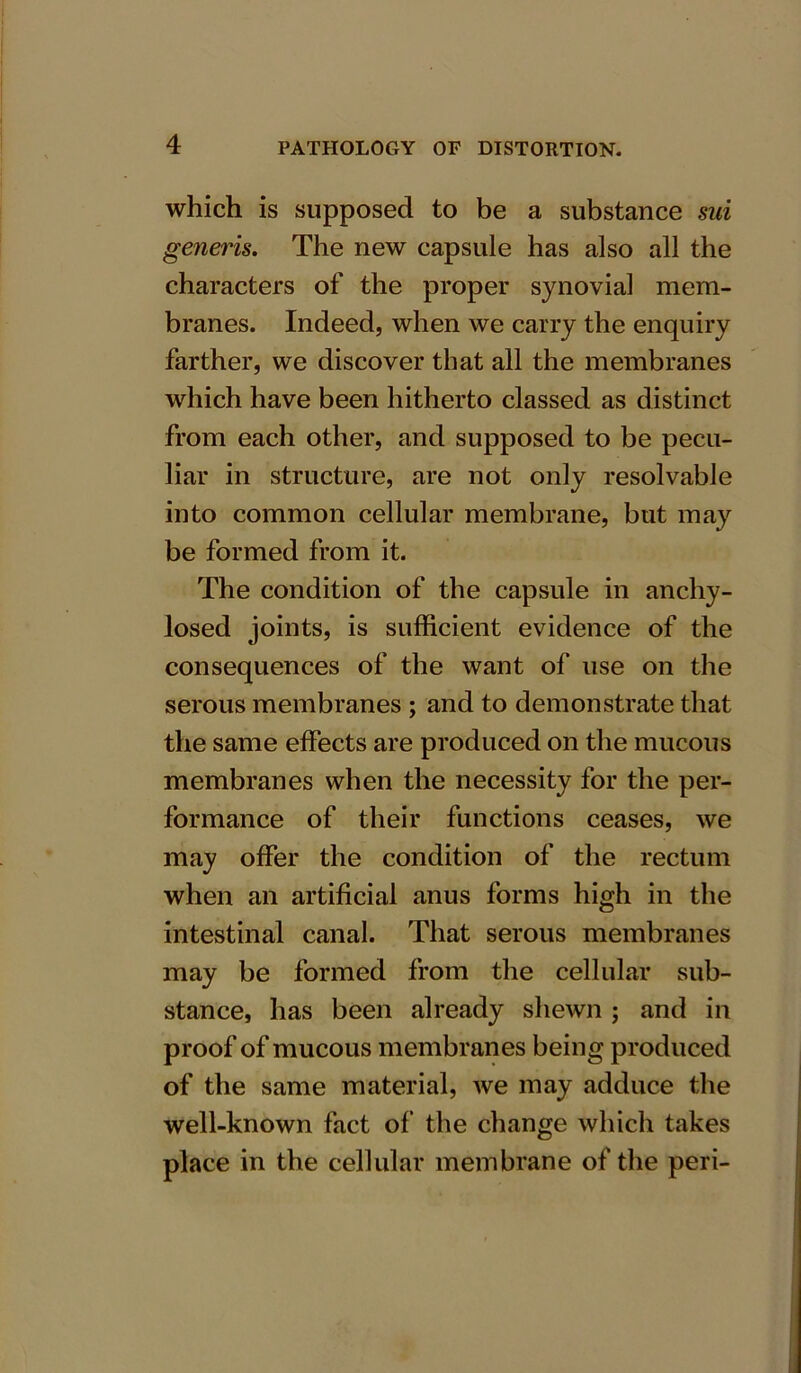 which is supposed to be a substance sui generis. The new capsule has also all the characters of the proper synovial mem- branes. Indeed, when we carry the enquiry farther, we discover that all the membranes which have been hitherto classed as distinct from each other, and supposed to be pecu- liar in structure, are not only resolvable into common cellular membrane, but may be formed from it. The condition of the capsule in anchy- losed joints, is sufficient evidence of the consequences of the want of use on the serous membranes ; and to demonstrate that the same effects are produced on the mucous membranes when the necessity for the per- formance of their functions ceases, we may offer the condition of the rectum when an artificial anus forms high in the intestinal canal. That serous membranes may be formed from the cellular sub- stance, has been already shewn ; and in proof of mucous membranes being produced of the same material, we may adduce the well-known fact of the change which takes place in the cellular membrane of the peri-