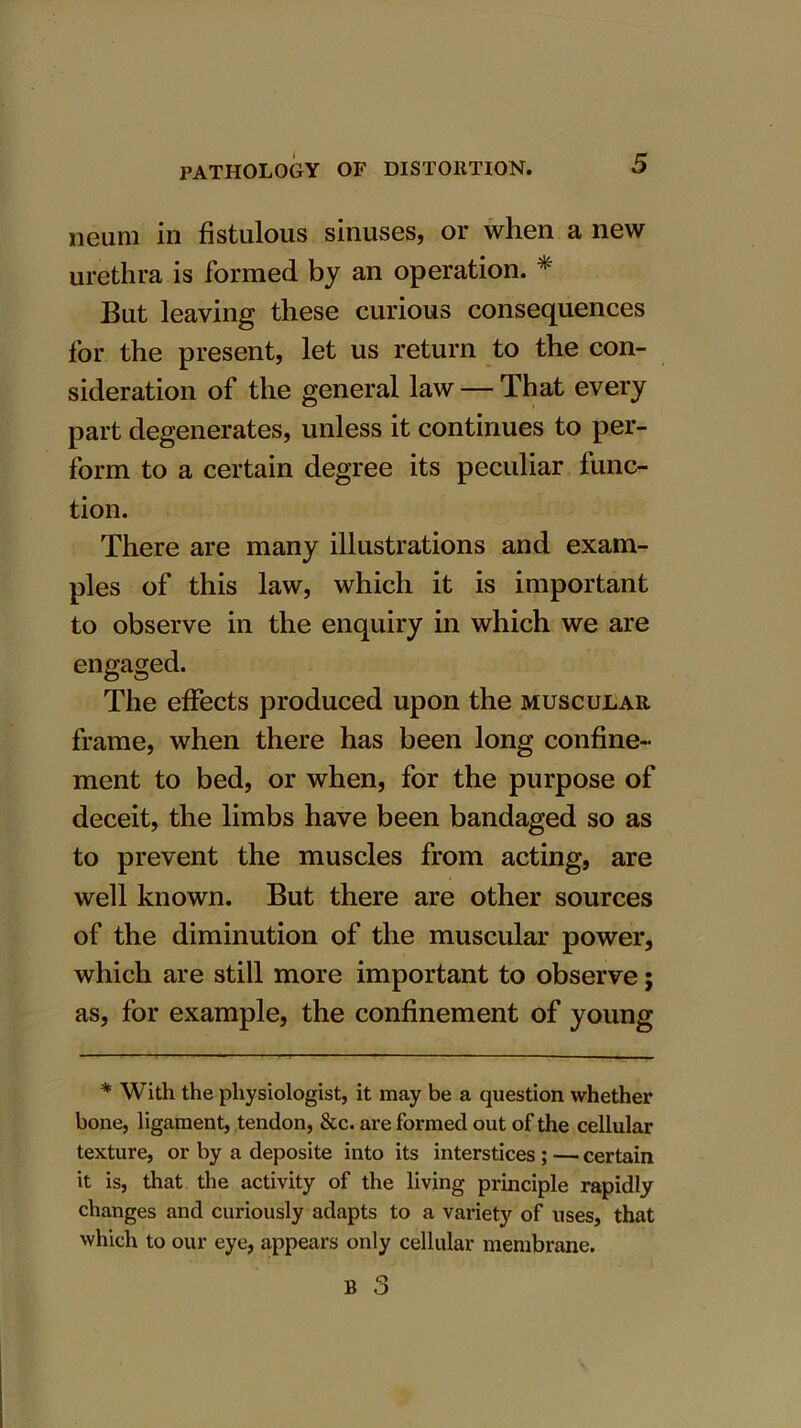 neum in fistulous sinuses, or when a new urethra is formed by an operation. * But leaving these curious consequences for the present, let us return to the con- sideration of the general law — That every part degenerates, unless it continues to per- form to a certain degree its peculiar func- tion. There are many illustrations and exam- ples of this law, which it is important to observe in the enquiry in which we are engaged. The effects produced upon the muscular frame, when there has been long confine- ment to bed, or when, for the purpose of deceit, the limbs have been bandaged so as to prevent the muscles from acting, are well known. But there are other sources of the diminution of the muscular power, which are still more important to observe; as, for example, the confinement of young * With the physiologist, it may be a question whether bone, ligament, tendon, &c. are formed out of the cellular texture, or by a deposite into its interstices ; — certain it is, that the activity of the living principle rapidly changes and curiously adapts to a variety of uses, that which to our eye, appears only cellular membrane.