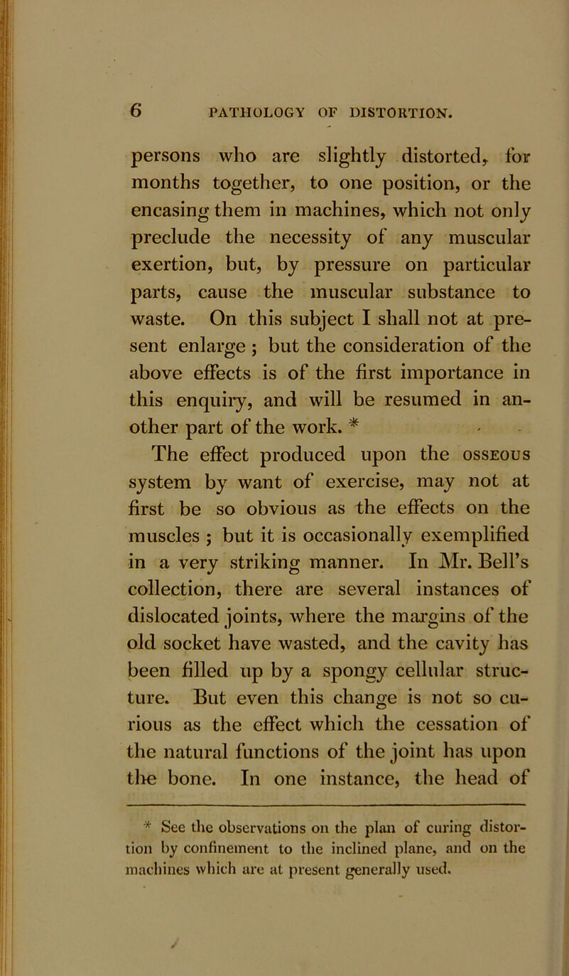 persons who are slightly distorted* for months together, to one position, or the encasing them in machines, which not only preclude the necessity of any muscular exertion, but, by pressure on particular parts, cause the muscular substance to waste. On this subject I shall not at pre- sent enlarge ; but the consideration of the above effects is of the first importance in this enquiry, and will be resumed in an- other part of the work. * The effect produced upon the osseous system by want of exercise, may not at first be so obvious as the effects on the muscles ; but it is occasionally exemplified in a very striking manner. In Mr. Bell’s collection, there are several instances of dislocated joints, where the margins of the old socket have wasted, and the cavity has been filled up by a spongy cellular struc- ture. But even this change is not so cu- rious as the effect which the cessation of the natural functions of the joint has upon tire bone. In one instance, the head of * See the observations on the plan of curing distor- tion by confinement to the inclined plane, and on the machines which are at present generally used.