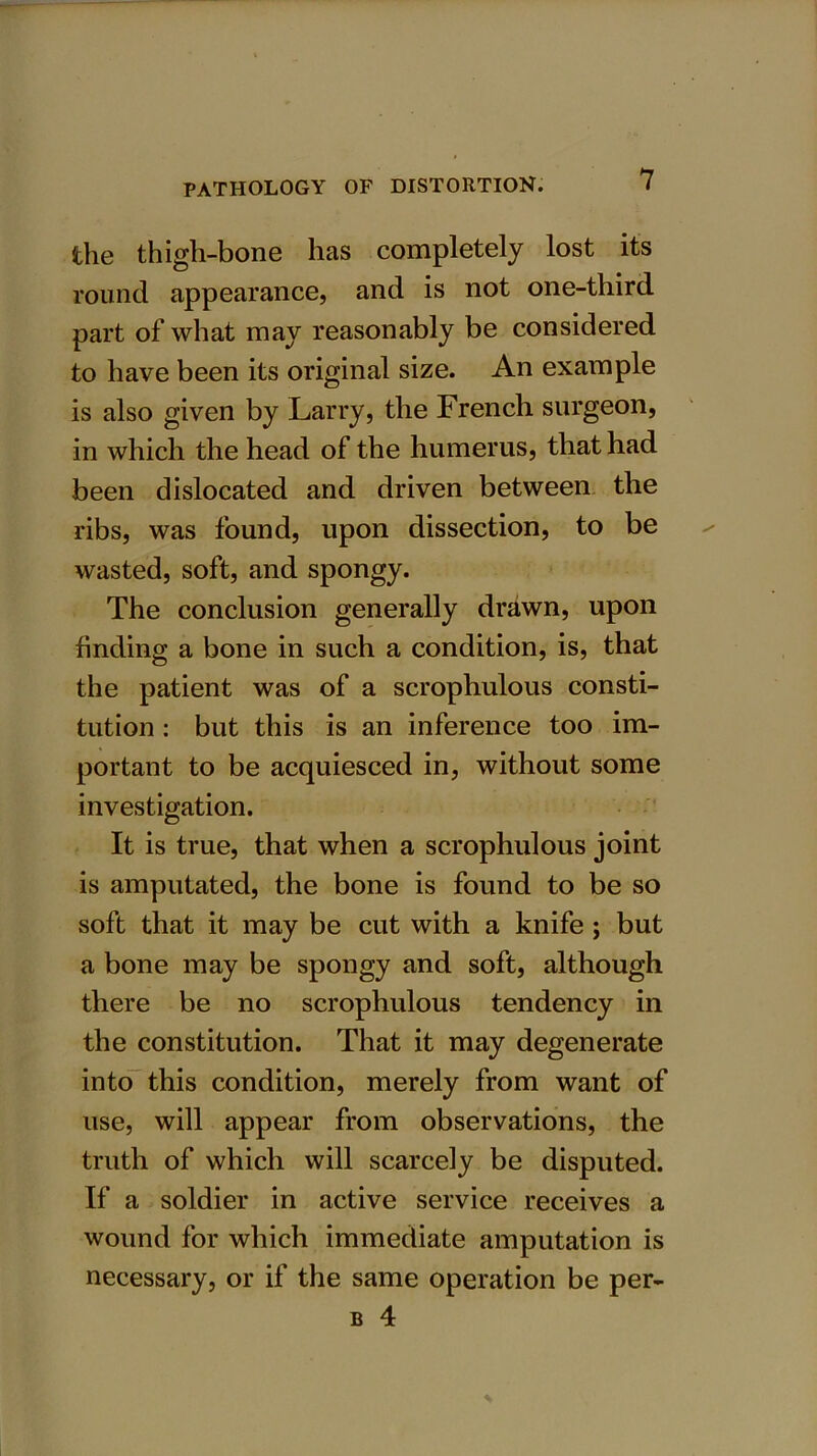 the thigh-bone has completely lost its round appearance, and is not one-third part of what may reasonably be considered to have been its original size. An example is also given by Larry, the French surgeon, in which the head of the humerus, that had been dislocated and driven between the ribs, was found, upon dissection, to be wasted, soft, and spongy. The conclusion generally drawn, upon finding a bone in such a condition, is, that the patient was of a scrophulous consti- tution : but this is an inference too im- portant to be acquiesced in, without some investigation. It is true, that when a scrophulous joint is amputated, the bone is found to be so soft that it may be cut with a knife ; but a bone may be spongy and soft, although there be no scrophulous tendency in the constitution. That it may degenerate into this condition, merely from want of use, will appear from observations, the truth of which will scarcely be disputed. If a soldier in active service receives a wound for which immediate amputation is necessary, or if the same operation be per- b 4