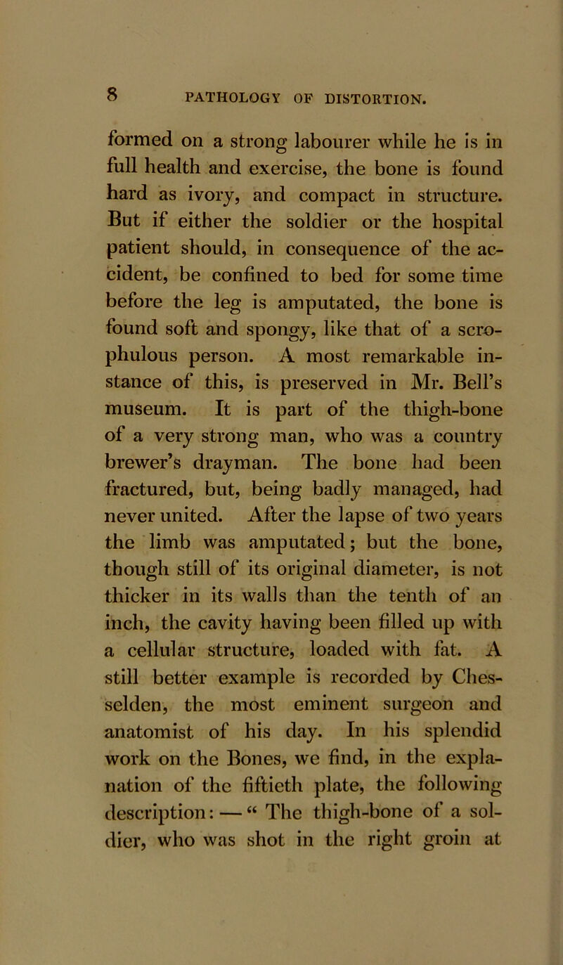 formed on a strong labourer while he is in full health and exercise, the bone is found hard as ivory, and compact in structure. But if either the soldier or the hospital patient should, in consequence of the ac- cident, be confined to bed for some time before the leg is amputated, the bone is found soft and spongy, like that of a scro- phulous person. A most remarkable in- stance of this, is preserved in Mr. Bell’s museum. It is part of the thigh-bone of a very strong man, who was a country brewer’s drayman. The bone had been fractured, but, being badly managed, had never united. After the lapse of two years the limb was amputated; but the bone, though still of its original diameter, is not thicker in its walls than the tenth of an inch, the cavity having been filled up with a cellular structure, loaded with fat. A still better example is recorded by Ches- selden, the most eminent surgeon and anatomist of his day. In his splendid work on the Bones, we find, in the expla- nation of the fiftieth plate, the following description: — “ The thigh-bone of a sol- dier, who was shot in the right groin at