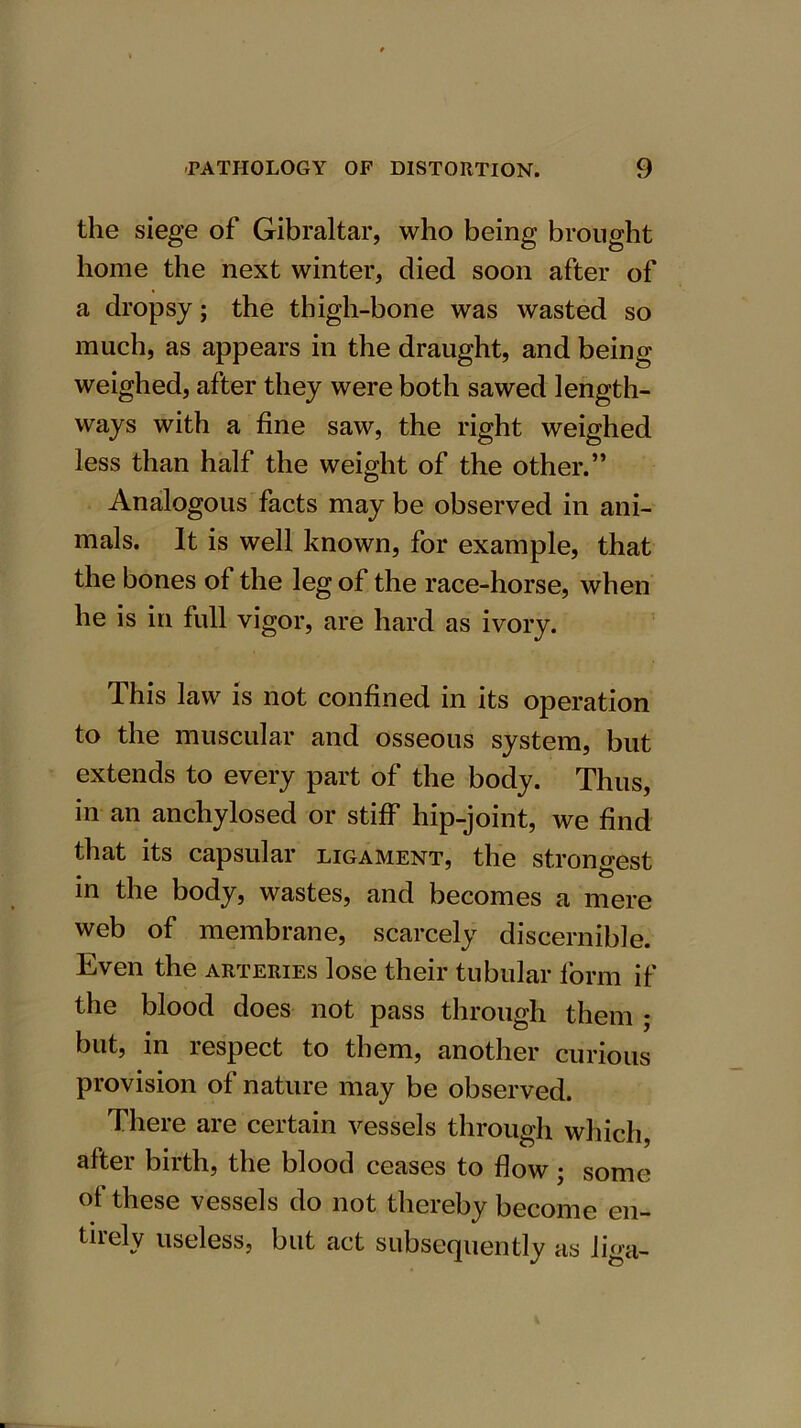 the siege of Gibraltar, who being brought home the next winter, died soon after of a dropsy; the thigh-bone was wasted so much, as appears in the draught, and being weighed, after they were both sawed length- ways with a fine saw, the right weighed less than half the weight of the other.” Analogous facts may be observed in ani- mals. It is well known, for example, that the bones of the leg of the race-horse, when he is in full vigor, are hard as ivory. This law is not confined in its operation to the muscular and osseous system, but extends to every part of the body. Thus, in an anchylosed or stiff hip-joint, we find that its capsular ligament, the strongest in the body, wastes, and becomes a mere web of membrane, scarcely discernible. Even the arteries lose their tubular form if the blood does not pass through them ; but, in respect to them, another curious provision of nature may be observed. There are certain vessels through which, after birth, the blood ceases to flow; some of these vessels do not thereby become en- tirely useless, but act subsequently as liga-