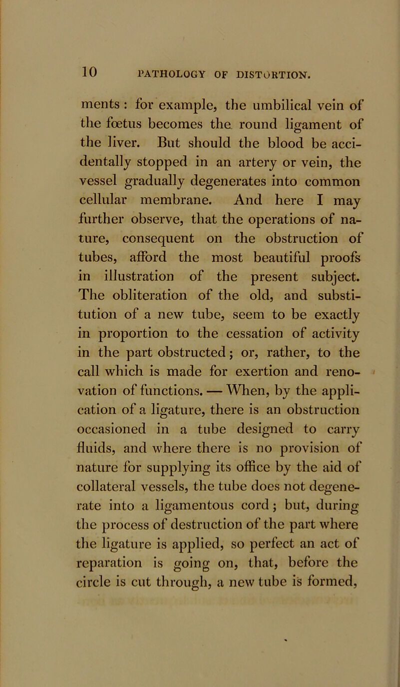 ments : for example, the umbilical vein of the foetus becomes the round ligament of the liver. But should the blood be acci- dentally stopped in an artery or vein, the vessel gradually degenerates into common cellular membrane. And here I may further observe, that the operations of na- ture, consequent on the obstruction of tubes, afford the most beautiful proofs in illustration of the present subject. The obliteration of the old, and substi- tution of a new tube, seem to be exactly in proportion to the cessation of activity in the part obstructed; or, rather, to the call which is made for exertion and reno- vation of functions. — When, by the appli- cation of a ligature, there is an obstruction occasioned in a tube designed to carry fluids, and where there is no provision of nature for supplying its office by the aid of collateral vessels, the tube does not degene- rate into a ligamentous cord; but, during the process of destruction of the part where the ligature is applied, so perfect an act of reparation is going on, that, before the circle is cut through, a new tube is formed,